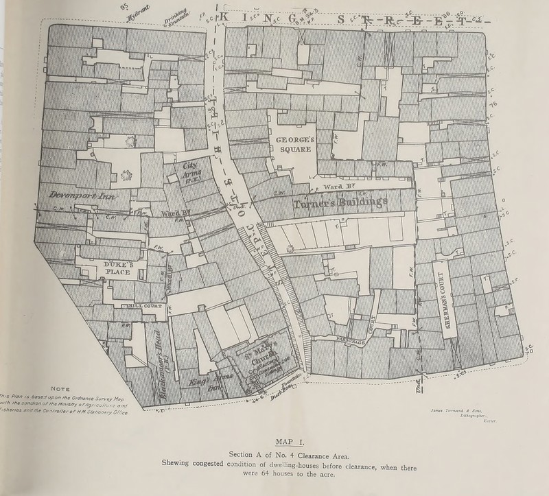 Note rn,s P/an ,s based upon rhe Ordnance Surrey Map mth ff7e sanction of /he M/ms/ry o ffl3r,cu//ure am ' shenes and/he CoarroUerof HM s/ahonery Office James To'.rniend <t Sons, JjUhOffrdpher,, Keeler. MAP I. Section A of No. 4 Clearance Area. Shewing congested condition of dwelling-houses before clearance, when there were 64 houses to the acre.