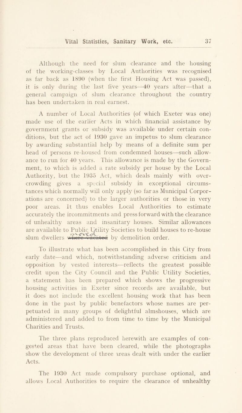 Although the need for slum clearance and the housing of the working-classes by Local Authorities was recognised as far back as 1890 (when the first Housing Act was passed), it is only during the last five years—40 years after—that a general campaign of slum clearance throughout the country has been undertaken in real earnest. A number of Local Authorities (of which Exeter was one) made use of the earlier Acts in which financial assistance by government grants or subsidy was available under certain con- ditions, but the act of 1930 gave an impetus to slum clearance by awarding substantial help by means of a definite sum per head of persons re-housed from condemned houses—-such allow- ance to run for 40 years. This allowance is made by the Govern- ment, to which is added a rate subsidy per house by the Local Authority, but the 1935 Act, which deals mainly with over- crowding gives a special subsidy in exceptional circums- tances which normally will only apply (so far as Municipal Corpor- ations are concerned) to the larger authorities or those in very poor areas. It thus enables Local Authorities to estimate accurately the ircommitments and press forward with the clearance of unhealthy areas and insanitary houses. Similar allowances are available to Public L/tiiity Societies to build houses to re-house slum dwellers wbeae ■vacated by demolition order. To illustrate what has been accomplished in this City from early date—and which, notwithstanding adverse criticism and opposition by vested interests—reflects the greatest possible credit upon the City Council and the Public Utility Societies, a statement has been prepared which shows the progressive housing activities in Exeter since records are available, but it does not include the excellent housing work that has been done in the past by public benefactors whose names are per- petuated in many groups of delightful almshouses, which are administered and added to from time to time by the Municipal Charities and Trusts. The three plans reproduced herewith are examples of con- gested areas that have been cleared, while the photographs show the development of three areas dealt with under the earlier Acts. The 1930 Act made compulsory purchase optional, and allows Local Authorities to require the clearance of unhealthy