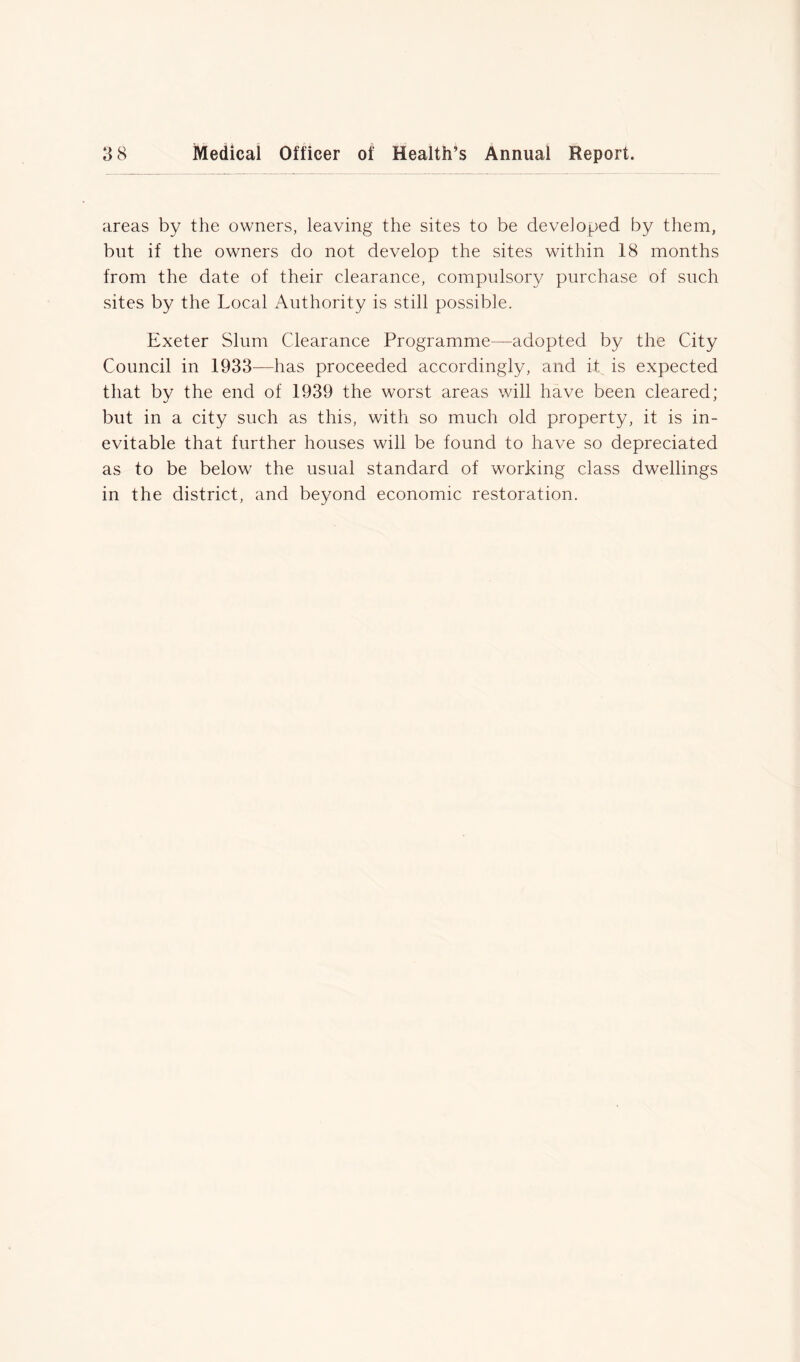 areas by the owners, leaving the sites to be developed by them, but if the owners do not develop the sites within 18 months from the date of their clearance, compulsory purchase of such sites by the Local Authority is still possible. Exeter Slum Clearance Programme—adopted by the City Council in 1933—has proceeded accordingly, and it is expected that by the end of 1939 the worst areas will have been cleared; but in a city such as this, with so much old property, it is in- evitable that further houses will be found to have so depreciated as to be below the usual standard of working class dwellings in the district, and beyond economic restoration.
