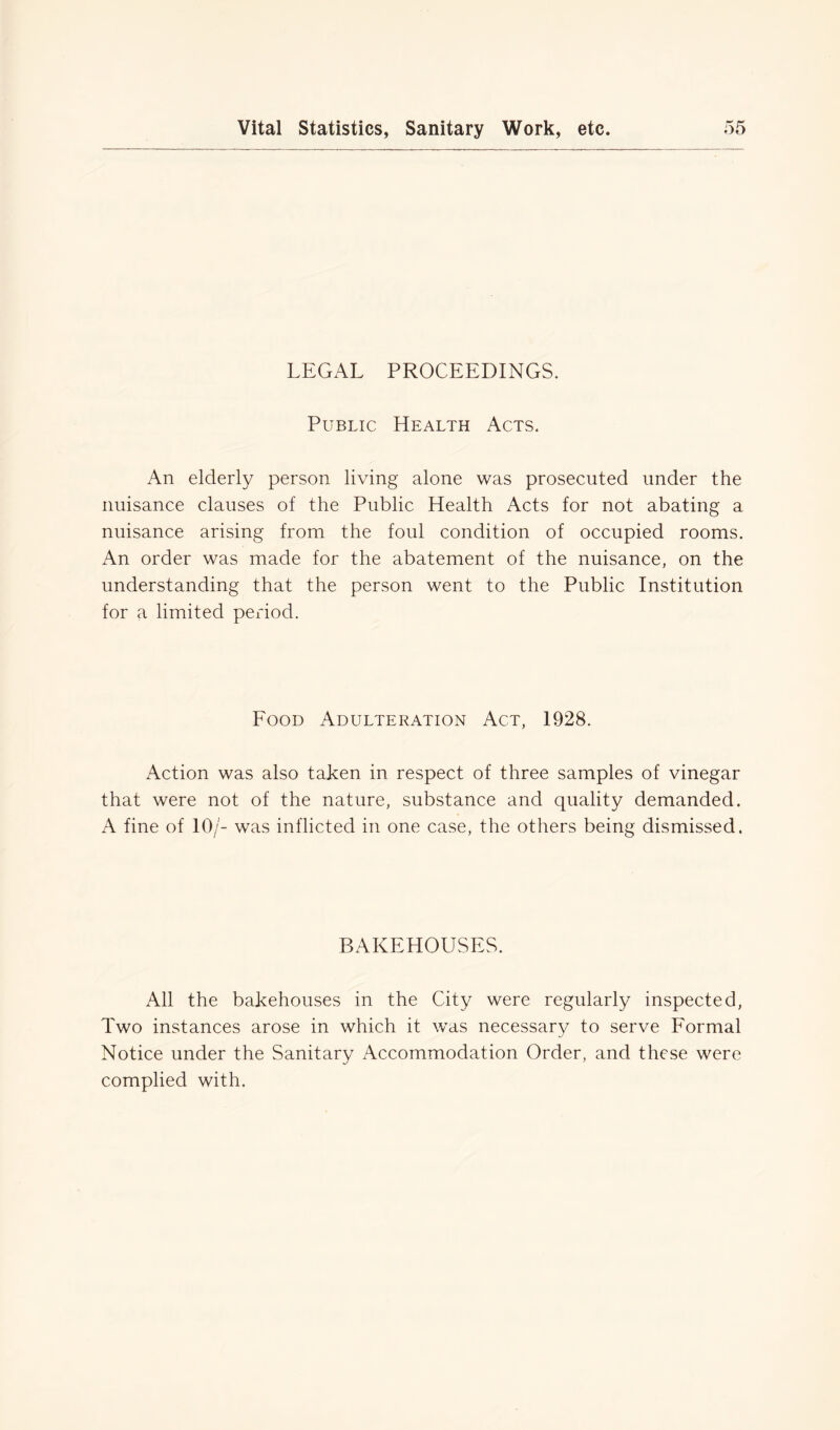 LEGAL PROCEEDINGS. Public Health Acts. An elderly person living alone was prosecuted under the nuisance clauses of the Public Health Acts for not abating a nuisance arising from the foul condition of occupied rooms. An order was made for the abatement of the nuisance, on the understanding that the person went to the Public Institution for a limited period. Food Adulteration Act, 1928. Action was also taken in respect of three samples of vinegar that were not of the nature, substance and quality demanded. A fine of 10/- was inflicted in one case, the others being dismissed. BAKEHOUSES. All the bakehouses in the City were regularly inspected, Two instances arose in which it was necessary to serve Formal Notice under the Sanitary Accommodation Order, and these were complied with.
