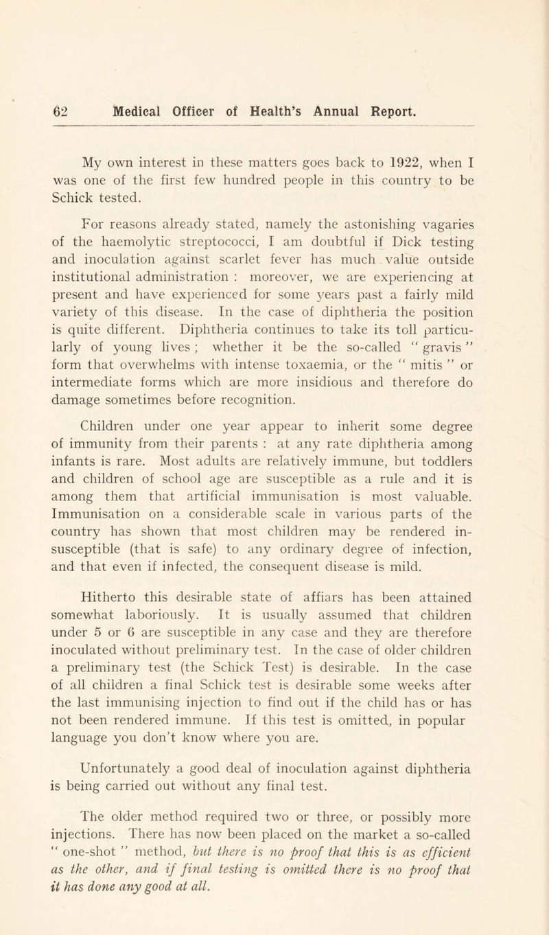 My own interest in these matters goes back to 1922, when I was one of the first few hundred people in this country to be Schick tested. For reasons already stated, namely the astonishing vagaries of the haemolytic streptococci, I am doubtful if Dick testing and inoculation against scarlet fever has much value outside institutional administration : moreover, we are experiencing at present and have experienced for some years past a fairly mild variety of this disease. In the case of diphtheria the position is quite different. Diphtheria continues to take its toll particu- larly of young lives ; whether it be the so-called “ gravis ” form that overwhelms with intense toxaemia, or the “ mitis ” or intermediate forms which are more insidious and therefore do damage sometimes before recognition. Children under one year appear to inherit some degree of immunity from their parents : at any rate diphtheria among infants is rare. Most adults are relatively immune, but toddlers and children of school age are susceptible as a rule and it is among them that artificial immunisation is most valuable. Immunisation on a considerable scale in various parts of the country has shown that most children may be rendered in- susceptible (that is safe) to any ordinary degree of infection, and that even if infected, the consequent disease is mild. Hitherto this desirable state of affiars has been attained somewhat laboriously. It is usually assumed that children under 5 or 6 are susceptible in any case and they are therefore inoculated without preliminary test. In the case of older children a preliminary test (the Schick Test) is desirable. In the case of all children a final Schick test is desirable some weeks after the last immunising injection to find out if the child has or has not been rendered immune. If this test is omitted, in popular language you don’t know where you are. Unfortunately a good deal of inoculation against diphtheria is being carried out without any final test. The older method required two or three, or possibly more injections. There has now been placed on the market a so-called “ one-shot ” method, but there is no proof that this is as efficient as the other, and if final testing is omitted there is no proof that it has done any good at all.