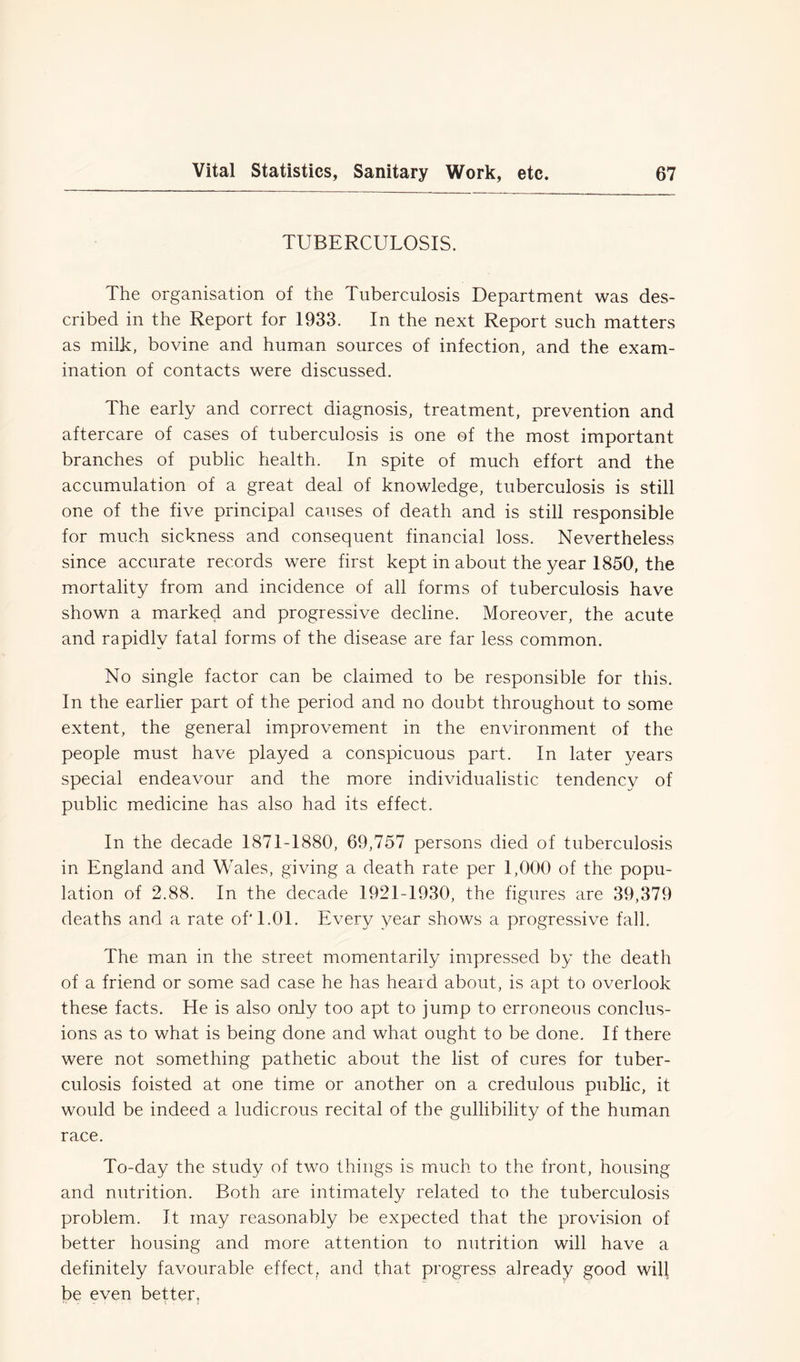 TUBERCULOSIS. The organisation of the Tuberculosis Department was des- cribed in the Report for 1933. In the next Report such matters as milk, bovine and human sources of infection, and the exam- ination of contacts were discussed. The early and correct diagnosis, treatment, prevention and aftercare of cases of tuberculosis is one of the most important branches of public health. In spite of much effort and the accumulation of a great deal of knowledge, tuberculosis is still one of the five principal causes of death and is still responsible for much sickness and consequent financial loss. Nevertheless since accurate records were first kept in about the year 1850, the mortality from and incidence of all forms of tuberculosis have shown a marked and progressive decline. Moreover, the acute and rapidly fatal forms of the disease are far less common. No single factor can be claimed to be responsible for this. In the earlier part of the period and no doubt throughout to some extent, the general improvement in the environment of the people must have played a conspicuous part. In later years special endeavour and the more individualistic tendency of public medicine has also had its effect. In the decade 1871-1880, 69,757 persons died of tuberculosis in England and Wales, giving a death rate per 1,000 of the popu- lation of 2.88. In the decade 1921-1930, the figures are 39,379 deaths and a rate of' 1.01. Every year shows a progressive fall. The man in the street momentarily impressed by the death of a friend or some sad case he has heard about, is apt to overlook these facts. He is also only too apt to jump to erroneous conclus- ions as to what is being done and what ought to be done. If there were not something pathetic about the list of cures for tuber- culosis foisted at one time or another on a credulous public, it would be indeed a ludicrous recital of the gullibility of the human race. To-day the study of two things is much to the front, housing and nutrition. Both are intimately related to the tuberculosis problem. It may reasonably be expected that the provision of better housing and more attention to nutrition will have a definitely favourable effect, and that progress already good will be even better.