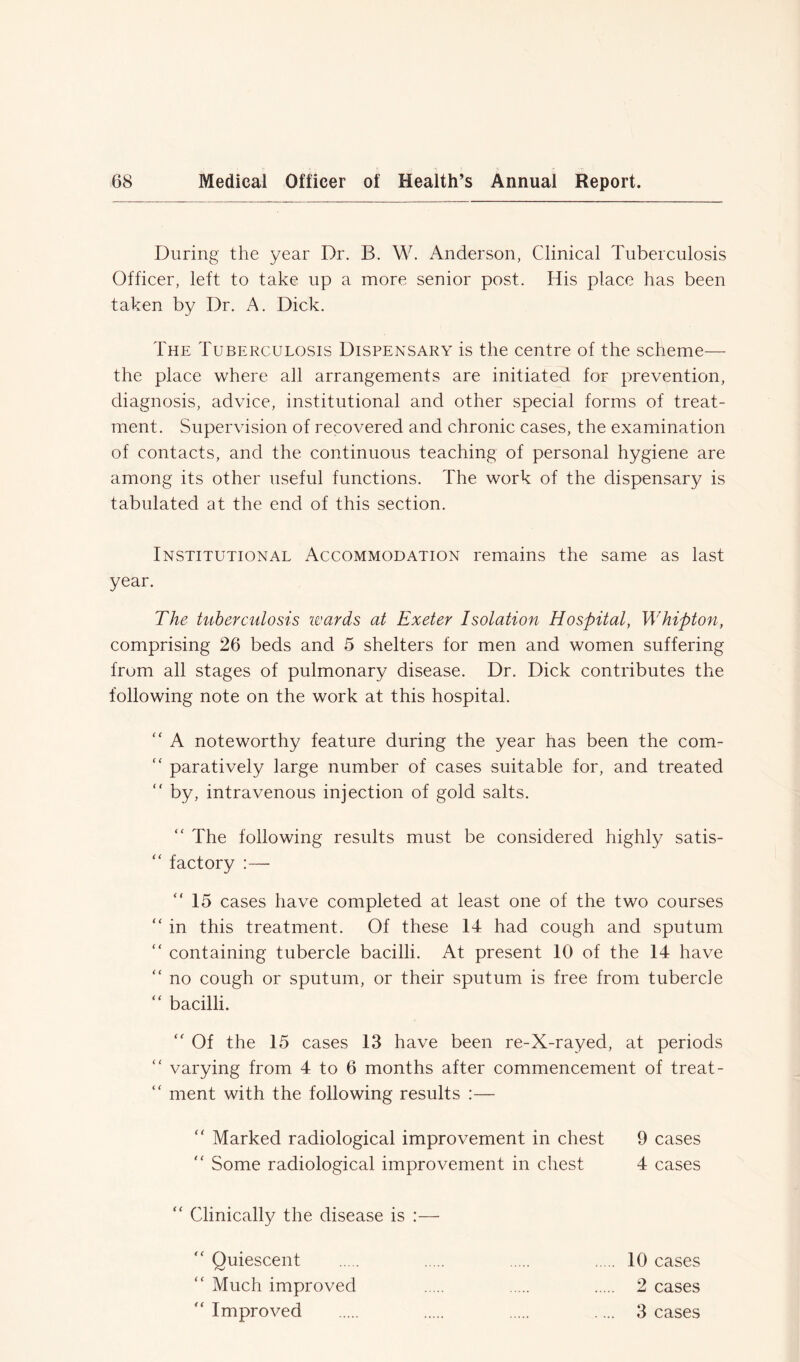 During the year Dr. B. W. Anderson, Clinical Tuberculosis Officer, left to take up a more senior post. His place has been taken by Dr. A. Dick. The Tuberculosis Dispensary is the centre of the scheme— the place where all arrangements are initiated for prevention, diagnosis, advice, institutional and other special forms of treat- ment. Supervision of recovered and chronic cases, the examination of contacts, and the continuous teaching of personal hygiene are among its other useful functions. The work of the dispensary is tabulated at the end of this section. Institutional Accommodation remains the same as last year. The tuberculosis wards at Exeter Isolation Hospital, Whipton, comprising 26 beds and 5 shelters for men and women suffering from all stages of pulmonary disease. Dr. Dick contributes the following note on the work at this hospital. “ A noteworthy feature during the year has been the com- “ paratively large number of cases suitable for, and treated  by, intravenous injection of gold salts. “ The following results must be considered highly satis- “ factory :— “ 15 cases have completed at least one of the two courses “ in this treatment. Of these 14 had cough and sputum “ containing tubercle bacilli. At present 10 of the 14 have <c no cough or sputum, or their sputum is free from tubercle “ bacilli. “ Of the 15 cases 13 have been re-X-rayed, at periods “ varying from 4 to 6 months after commencement of treat- “ ment with the following results :— “ Marked radiological improvement in chest 9 cases “ Some radiological improvement in chest 4 cases “ Clinically the disease is :— “ Quiescent 10 cases “ Much improved 2 cases “ Improved .... 3 cases