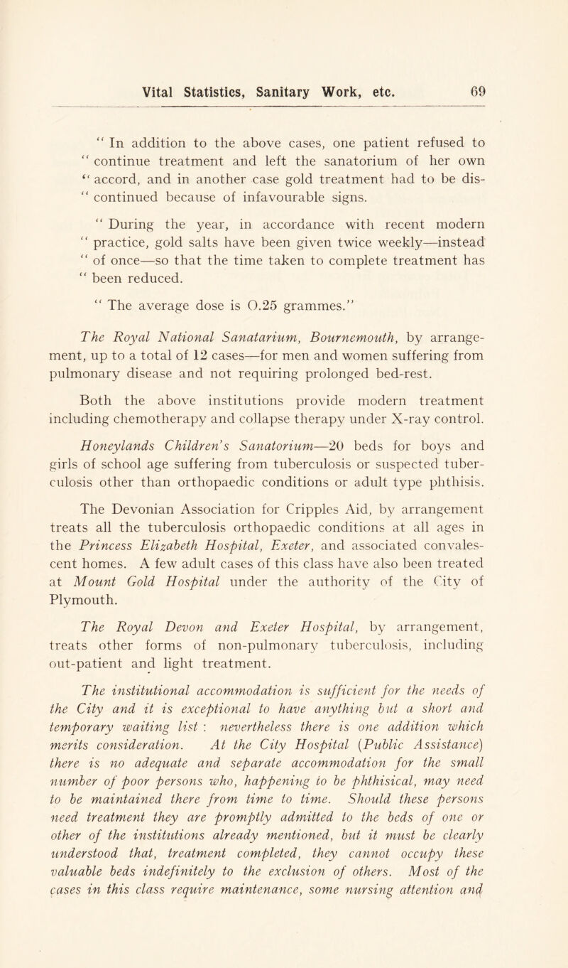 “ In addition to the above cases, one patient refused to “ continue treatment and left the sanatorium of her own accord, and in another case gold treatment had to be dis- “ continued because of infavourable signs. During the year, in accordance with recent modern “ practice, gold salts have been given twice weekly—instead “ of once—so that the time taken to complete treatment has “ been reduced. “ The average dose is 0.25 grammes.” The Royal National Sanatarium, Bournemouth, by arrange- ment, up to a total of 12 cases—for men and women suffering from pulmonary disease and not requiring prolonged bed-rest. Both the above institutions provide modern treatment including chemotherapy and collapse therapy under X-ray control. Honeylands Childrens Sanatorium—20 beds for boys and girls of school age suffering from tuberculosis or suspected tuber- culosis other than orthopaedic conditions or adult type phthisis. The Devonian Association for Cripples Aid, by arrangement treats all the tuberculosis orthopaedic conditions at all ages in the Princess Elizabeth Hospital, Exeter, and associated convales- cent homes. A few adult cases of this class have also been treated at Mount Gold Hospital under the authority of the City of Plymouth. The Royal Devon and Exeter Hospital, by arrangement, treats other forms of non-pulmonan^ tuberculosis, including out-patient and light treatment. The institutional accommodation is sufficient for the needs of the City and it is exceptional to have anything but a short and temporary waiting list : nevertheless there is one addition which merits consideration. At the City Hospital [Public Assistance) there is no adequate and separate accommodation for the small number of poor persons who, happening to be phthisical, may need to be maintained there from time to time. Should these persons need treatment they are promptly admitted to the beds of one or other of the institutions already mentioned, but it must be clearly understood that, treatment completed, they cannot occupy these valuable beds indefinitely to the exclusion of others. Most of the cases in this class require maintenance, some nursing attention and