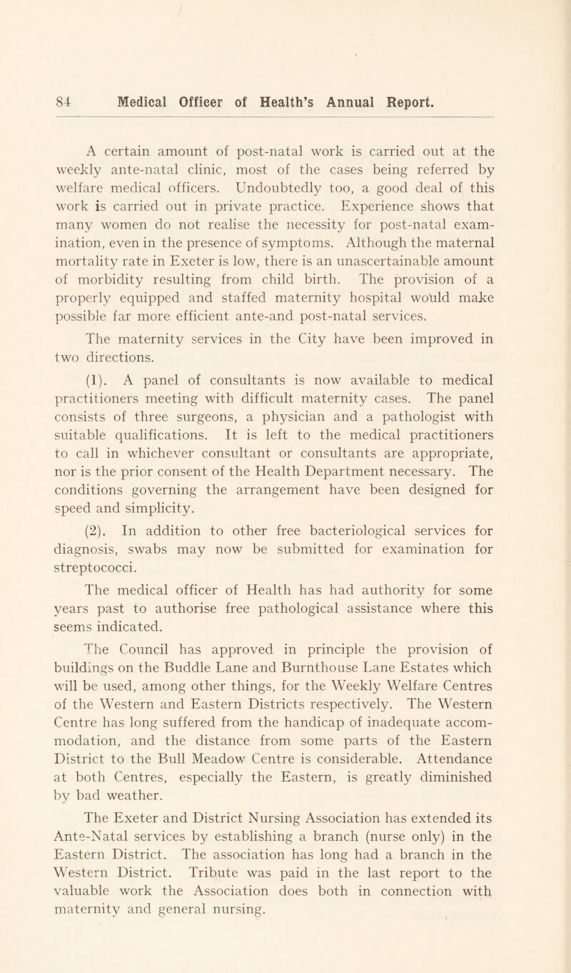 A certain amount of post-natal work is carried out at the weekly ante-natal clinic, most of the cases being referred by welfare medical officers. Undoubtedly too, a good deal of this work is carried out in private practice. Experience shows that many women do not realise the necessity for post-natal exam- ination, even in the presence of symptoms. Although the maternal mortality rate in Exeter is low, there is an unascertainable amount of morbidity resulting from child birth. The provision of a properly equipped and staffed maternity hospital would make possible far more efficient ante-and post-natal services. The maternity services in the City have been improved in two directions. (1) . A panel of consultants is now available to medical practitioners meeting with difficult maternity cases. The panel consists of three surgeons, a physician and a pathologist with suitable qualifications. It is left to the medical practitioners to call in whichever consultant or consultants are appropriate, nor is the prior consent of the Health Department necessary. The conditions governing the arrangement have been designed for speed and simplicity. (2) . In addition to other free bacteriological services for diagnosis, swabs may now be submitted for examination for streptococci. The medical officer of Health has had authority for some years past to authorise free pathological assistance where this seems indicated. The Council has approved in principle the provision of buildings on the Buddie Lane and Burnthouse Lane Estates which will be used, among other things, for the Weekly Welfare Centres of the Western and Eastern Districts respectively. The Western Centre has long suffered from the handicap of inadequate accom- modation, and the distance from some parts of the Eastern District to the Bull Meadow Centre is considerable. Attendance at both Centres, especially the Eastern, is greatly diminished by bad weather. The Exeter and District Nursing Association has extended its Ante-Natal services by establishing a branch (nurse only) in the Eastern District. The association has long had a branch in the Western District. Tribute was paid in the last report to the valuable work the Association does both in connection with maternity and general nursing.