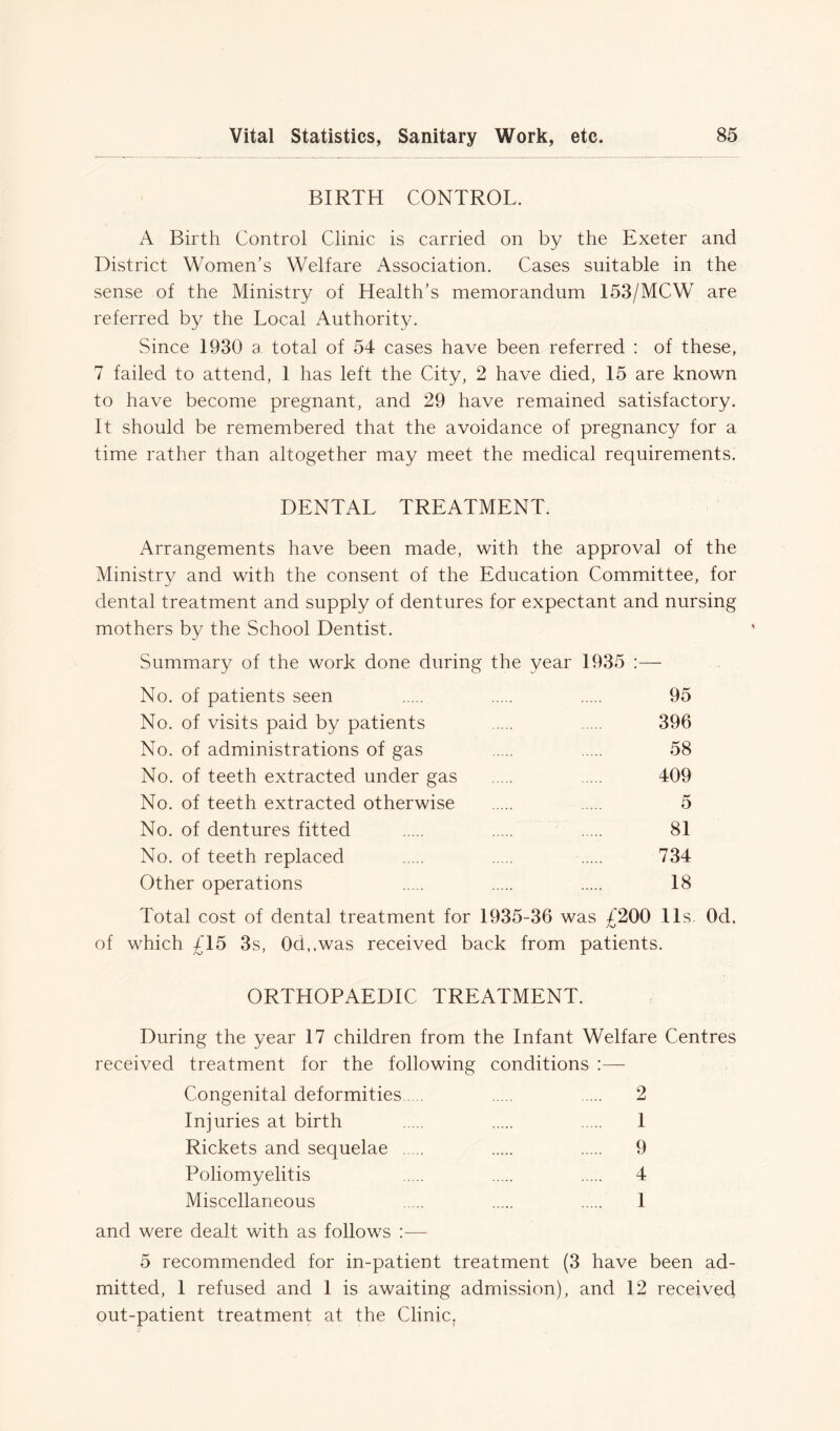 BIRTH CONTROL. A Birth Control Clinic is carried on by the Exeter and District Women’s Welfare Association. Cases suitable in the sense of the Ministry of Health’s memorandum 153/MCW are referred by the Local Authority. Since 1930 a total of 54 cases have been referred : of these, 7 failed to attend, 1 has left the City, 2 have died, 15 are known to have become pregnant, and 29 have remained satisfactory. It should be remembered that the avoidance of pregnancy for a time rather than altogether may meet the medical requirements. DENTAL TREATMENT. Arrangements have been made, with the approval of the Ministry and with the consent of the Education Committee, for dental treatment and supply of dentures for expectant and nursing mothers by the School Dentist. Summary of the work done during the year 1935 :— No. of patients seen 95 No. of visits paid by patients 396 No. of administrations of gas 58 No. of teeth extracted under gas 409 No. of teeth extracted otherwise 5 No. of dentures fitted 81 No. of teeth replaced 734 Other operations 18 Total cost of dental treatment for 1935-36 was £200 11s Od. of which £15 3s, 0d,.was received back from patients. ORTHOPAEDIC TREATMENT. During the year 17 children from the Infant Welfare Centres received treatment for the following conditions Congenital deformities 2 Injuries at birth 1 Rickets and sequelae 9 Poliomyelitis 4 Miscellaneous 1 and were dealt with as follows :— 5 recommended for in-patient treatment (3 have been ad- mitted, 1 refused and 1 is awaiting admission), and 12 received out-patient treatment at the Clinic.