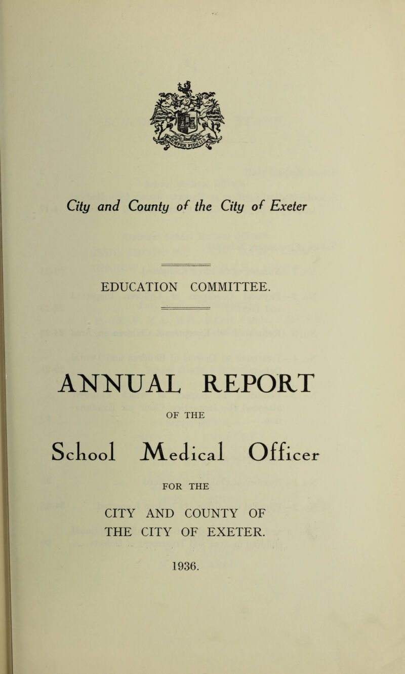 City and County of the City of Exeter EDUCATION COMMITTEE. ANNUAL REPORT OF THE Sckoo 1 ^4.edical Offi icer FOR THE CITY AND COUNTY OF THE CITY OF EXETER. 1936.
