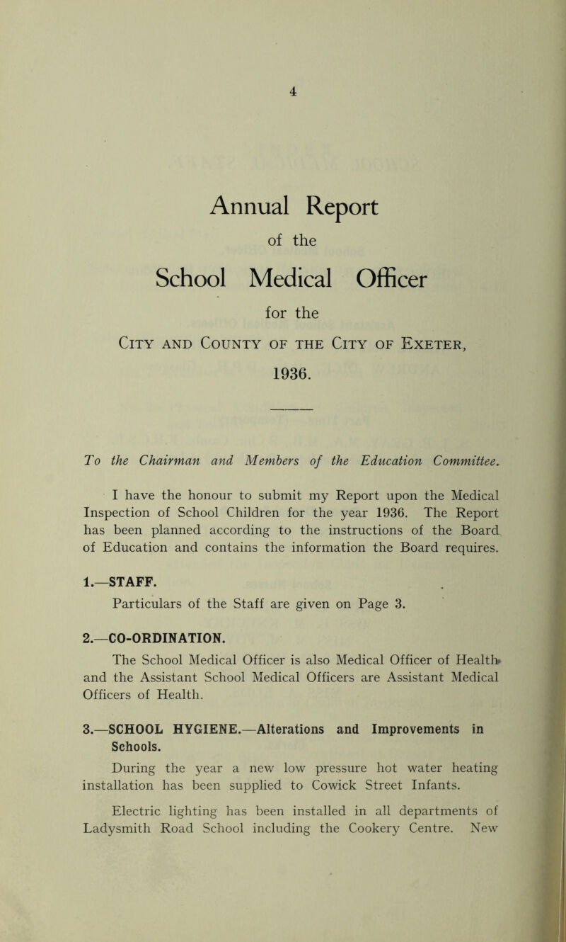Annual Report of the School Medical Officer for the City and County of the City of Exeter, 1936. To the Chairman and Members of the Education Committee. I have the honour to submit my Report upon the Medical Inspection of School Children for the year 1936. The Report has been planned according to the instructions of the Board of Education and contains the information the Board requires. 1. —STAFF. Particulars of the Staff are given on Page 3. 2. —CO-ORDINATION. The School Medical Officer is also Medical Officer of Health* and the Assistant School Medical Officers are Assistant Medical Officers of Health. 3. —SCHOOL HYGIENE.—Alterations and Improvements in Schools. During the year a new low pressure hot water heating installation has been supplied to Cowick Street Infants. Electric lighting has been installed in all departments of Ladysmith Road School including the Cookery Centre. New