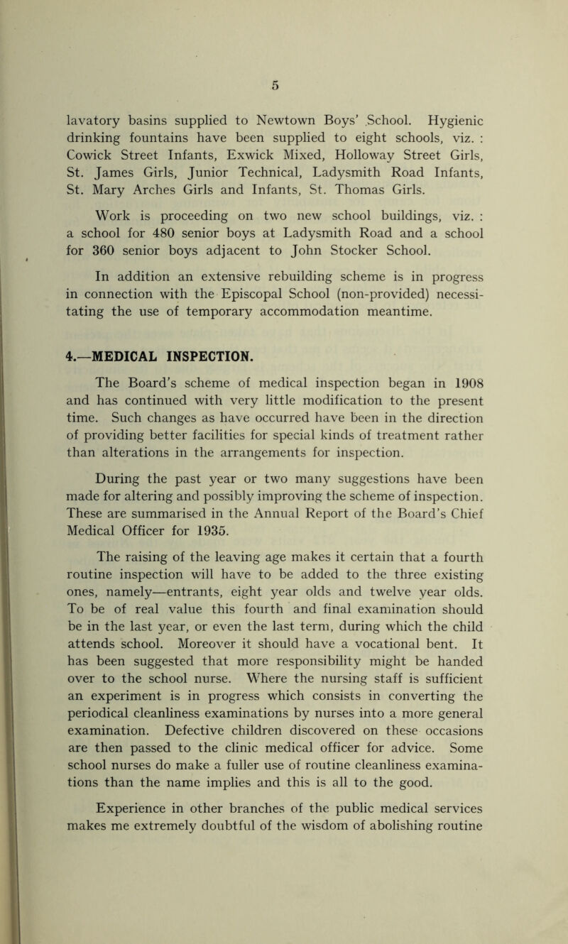 lavatory basins supplied to Newtown Boys’ School. Hygienic drinking fountains have been supplied to eight schools, viz. : Cowick Street Infants, Exwick Mixed, Holloway Street Girls, St. James Girls, Junior Technical, Ladysmith Road Infants, St. Mary Arches Girls and Infants, St. Thomas Girls. Work is proceeding on two new school buildings, viz. : a school for 480 senior boys at Ladysmith Road and a school for 360 senior boys adjacent to John Stocker School. In addition an extensive rebuilding scheme is in progress in connection with the Episcopal School (non-provided) necessi- tating the use of temporary accommodation meantime. 4.—MEDICAL INSPECTION. The Board’s scheme of medical inspection began in 1908 and has continued with very little modification to the present time. Such changes as have occurred have been in the direction of providing better facilities for special kinds of treatment rather than alterations in the arrangements for inspection. During the past year or two many suggestions have been made for altering and possibly improving the scheme of inspection. These are summarised in the Annual Report of the Board’s Chief Medical Officer for 1935. The raising of the leaving age makes it certain that a fourth routine inspection will have to be added to the three existing ones, namely—entrants, eight year olds and twelve year olds. To be of real value this fourth and final examination should be in the last year, or even the last term, during which the child attends school. Moreover it should have a vocational bent. It has been suggested that more responsibility might be handed over to the school nurse. Where the nursing staff is sufficient an experiment is in progress which consists in converting the periodical cleanliness examinations by nurses into a more general examination. Defective children discovered on these occasions are then passed to the clinic medical officer for advice. Some school nurses do make a fuller use of routine cleanliness examina- tions than the name implies and this is all to the good. Experience in other branches of the public medical services makes me extremely doubtful of the wisdom of abolishing routine
