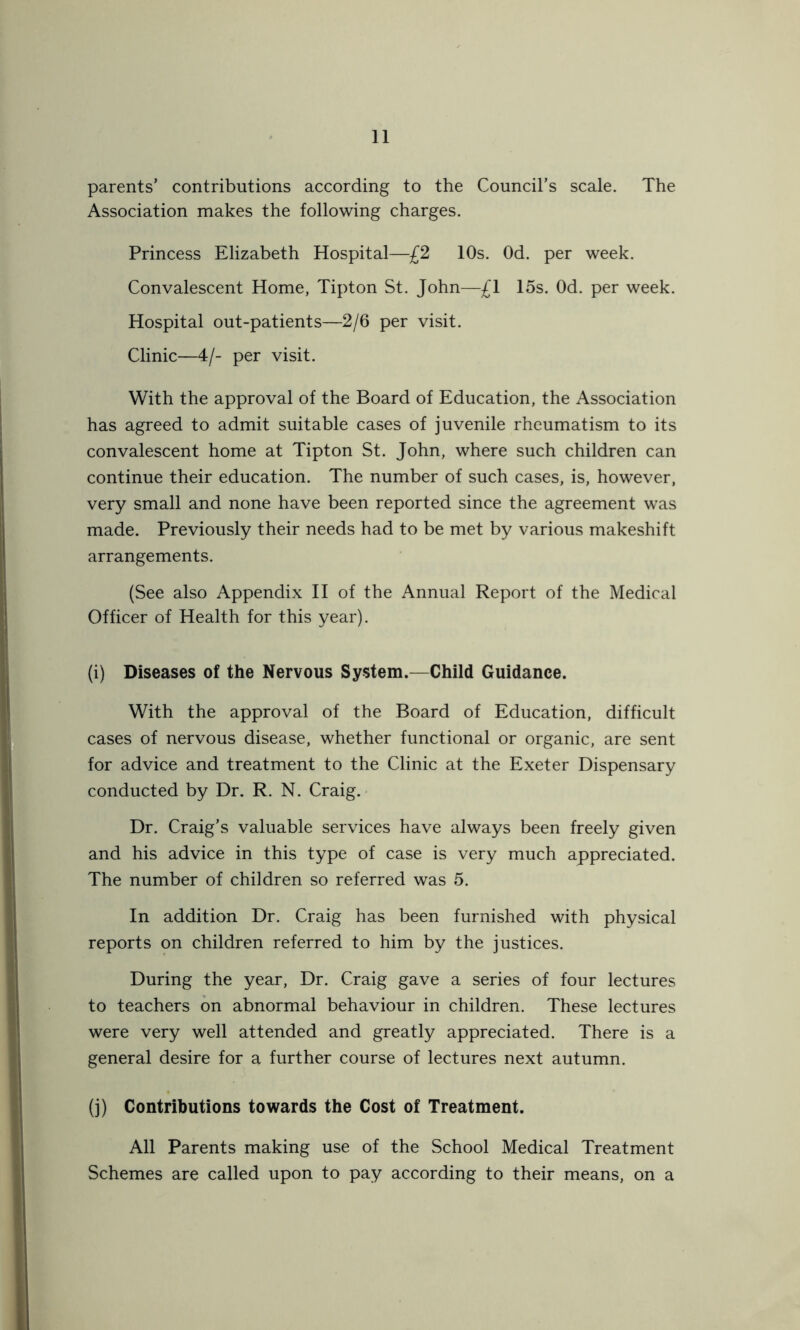 parents’ contributions according to the Council’s scale. The Association makes the following charges. Princess Elizabeth Hospital—£2 10s. Od. per week. Convalescent Home, Tipton St. John—£1 15s. Od. per week. Hospital out-patients—2/6 per visit. Clinic—4/- per visit. With the approval of the Board of Education, the Association has agreed to admit suitable cases of juvenile rheumatism to its convalescent home at Tipton St. John, where such children can continue their education. The number of such cases, is, however, very small and none have been reported since the agreement was made. Previously their needs had to be met by various makeshift arrangements. (See also Appendix II of the Annual Report of the Medical Officer of Health for this year). (i) Diseases of the Nervous System.—Child Guidance. With the approval of the Board of Education, difficult cases of nervous disease, whether functional or organic, are sent for advice and treatment to the Clinic at the Exeter Dispensary conducted by Dr. R. N. Craig. Dr. Craig’s valuable services have always been freely given and his advice in this type of case is very much appreciated. The number of children so referred was 5. In addition Dr. Craig has been furnished with physical reports on children referred to him by the justices. During the year, Dr. Craig gave a series of four lectures to teachers on abnormal behaviour in children. These lectures were very well attended and greatly appreciated. There is a general desire for a further course of lectures next autumn. (j) Contributions towards the Cost of Treatment. All Parents making use of the School Medical Treatment Schemes are called upon to pay according to their means, on a