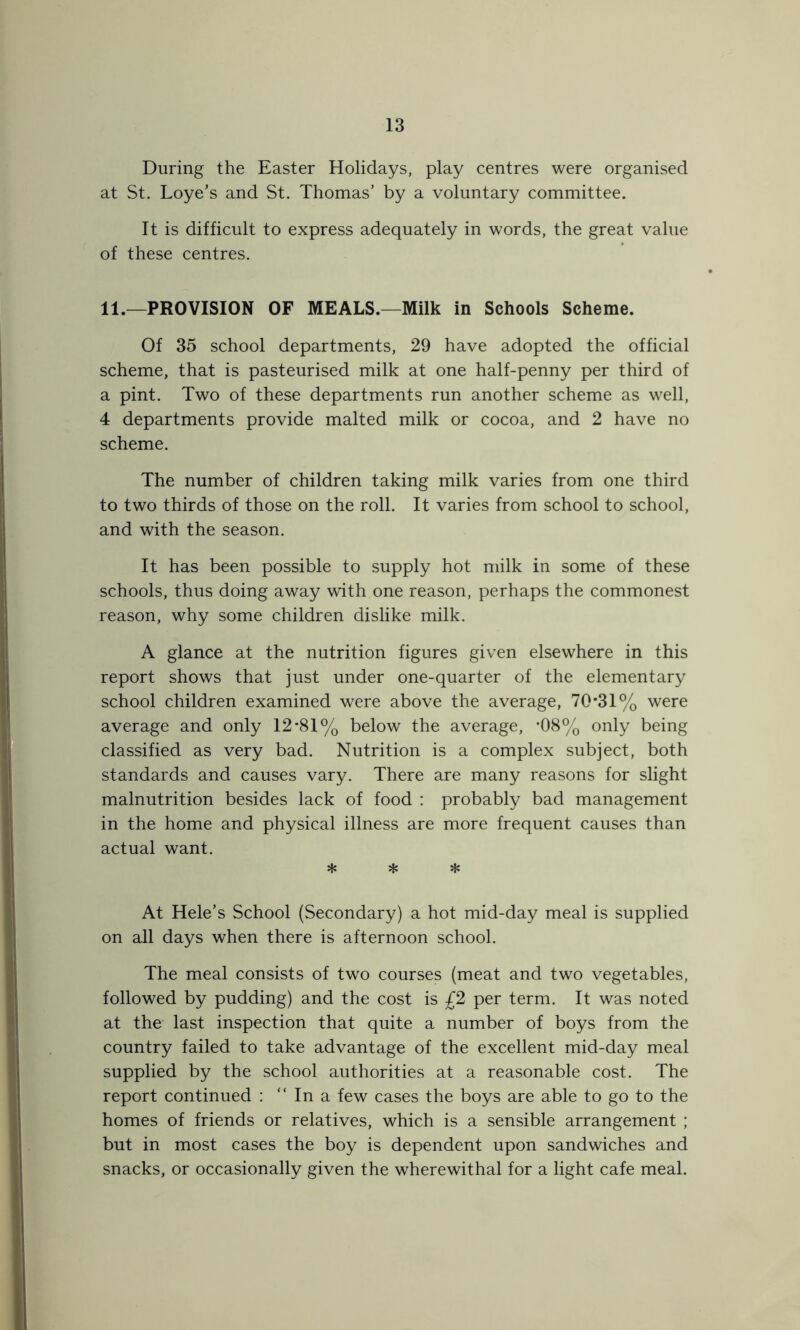During the Easter Holidays, play centres were organised at St. Loye’s and St. Thomas’ by a voluntary committee. It is difficult to express adequately in words, the great value of these centres. 11.—PROVISION OF MEALS.—Milk in Schools Scheme. Of 35 school departments, 29 have adopted the official scheme, that is pasteurised milk at one half-penny per third of a pint. Two of these departments run another scheme as well, 4 departments provide malted milk or cocoa, and 2 have no scheme. The number of children taking milk varies from one third to two thirds of those on the roll. It varies from school to school, and with the season. It has been possible to supply hot milk in some of these schools, thus doing away with one reason, perhaps the commonest reason, why some children dislike milk. A glance at the nutrition figures given elsewhere in this report shows that just under one-quarter of the elementary school children examined were above the average, 70*31% were average and only 12*81% below the average, *08% only being classified as very bad. Nutrition is a complex subject, both standards and causes vary. There are many reasons for slight malnutrition besides lack of food : probably bad management in the home and physical illness are more frequent causes than actual want. * * * At Hele’s School (Secondary) a hot mid-day meal is supplied on all days when there is afternoon school. The meal consists of two courses (meat and two vegetables, followed by pudding) and the cost is £2 per term. It was noted at the last inspection that quite a number of boys from the country failed to take advantage of the excellent mid-day meal supplied by the school authorities at a reasonable cost. The report continued : “ In a few cases the boys are able to go to the homes of friends or relatives, which is a sensible arrangement ; but in most cases the boy is dependent upon sandwiches and snacks, or occasionally given the wherewithal for a light cafe meal.