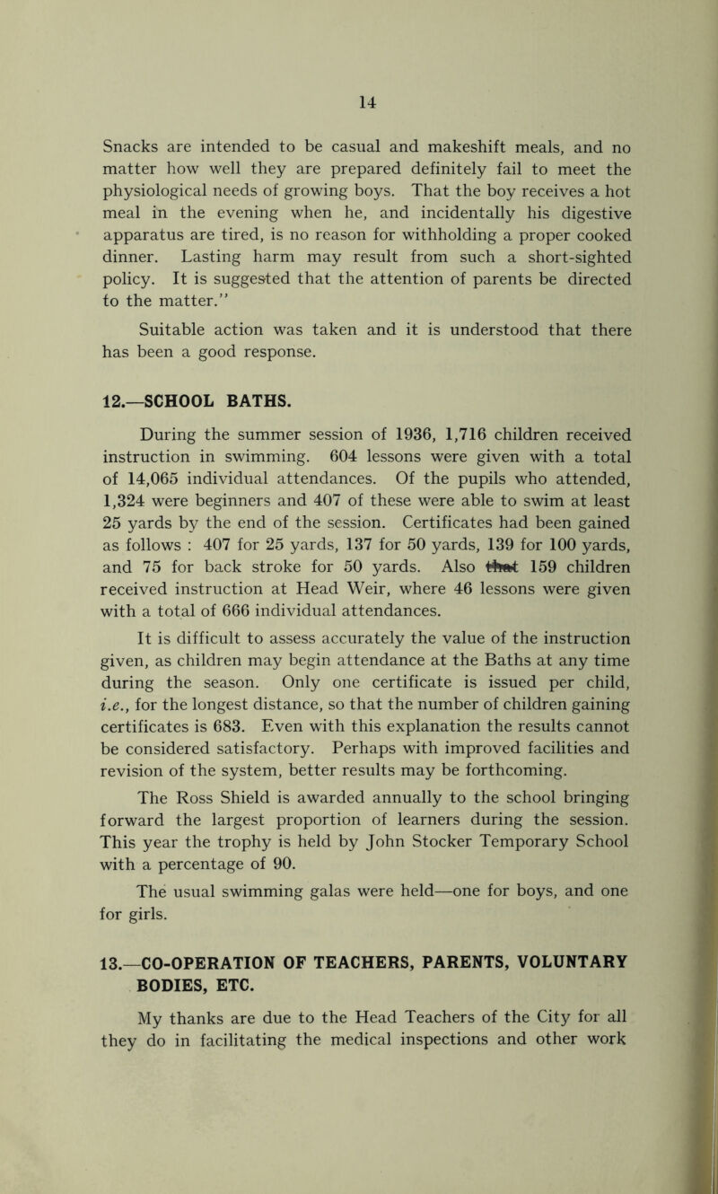 Snacks are intended to be casual and makeshift meals, and no matter how well they are prepared definitely fail to meet the physiological needs of growing boys. That the boy receives a hot meal in the evening when he, and incidentally his digestive apparatus are tired, is no reason for withholding a proper cooked dinner. Lasting harm may result from such a short-sighted policy. It is suggested that the attention of parents be directed to the matter.” Suitable action was taken and it is understood that there has been a good response. 12. —SCHOOL BATHS. During the summer session of 1936, 1,716 children received instruction in swimming. 604 lessons were given with a total of 14,065 individual attendances. Of the pupils who attended, 1,324 were beginners and 407 of these were able to swim at least 25 yards by the end of the session. Certificates had been gained as follows : 407 for 25 yards, 137 for 50 yards, 139 for 100 yards, and 75 for back stroke for 50 yards. Also t$w*t 159 children received instruction at Head Weir, where 46 lessons were given with a total of 666 individual attendances. It is difficult to assess accurately the value of the instruction given, as children may begin attendance at the Baths at any time during the season. Only one certificate is issued per child, i.e.y for the longest distance, so that the number of children gaining certificates is 683. Even with this explanation the results cannot be considered satisfactory. Perhaps with improved facilities and revision of the system, better results may be forthcoming. The Ross Shield is awarded annually to the school bringing forward the largest proportion of learners during the session. This year the trophy is held by John Stocker Temporary School with a percentage of 90. The usual swimming galas were held—one for boys, and one for girls. 13. —CO-OPERATION OF TEACHERS, PARENTS, VOLUNTARY BODIES, ETC. My thanks are due to the Head Teachers of the City for all they do in facilitating the medical inspections and other work