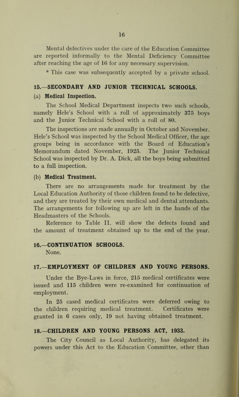 Mental defectives under the care of the Education Committee are reported informally to the Mental Deficiency Committee after reaching the age of 16 for any necessary supervision. * This case was subsequently accepted by a private school. 15. —SECONDARY AND JUNIOR TECHNICAL SCHOOLS. (a) Medical Inspection. The School Medical Department inspects tw'o such schools, namely Hele’s School with a roll of approximately 375 boys and the Junior Technical School with a roll of 80. The inspections are made annually in October and November. Hele’s School was inspected by the School Medical Officer, the age groups being in accordance with the Board of Education’s Memorandum dated November, 1925. The Junior Technical School was inspected by Dr. A. Dick, all the boys being submitted to a full inspection. (b) Medical Treatment. There are no arrangements made for treatment by the Local Education Authority of those children found to be defective, and they are treated by their own medical and dental attendants. The arrangements for following up are left in the hands of the Headmasters of the Schools. Reference to Table II. will show the defects found and the amount of treatment obtained up to the end of the year. 16. —CONTINUATION SCHOOLS. None. 17. —EMPLOYMENT OF CHILDREN AND YOUNG PERSONS. Under the Bye-Laws in force, 215 medical certificates were issued and 115 children were re-examined for continuation of employment. In 25 cased medical certificates were deferred owing to the children requiring medical treatment. Certificates were granted in 6 cases only, 19 not having obtained treatment. 18. —CHILDREN AND YOUNG PERSONS ACT, 1933. The City Council as Local Authority, has delegated its powers under this Act to the Education Committee, other than