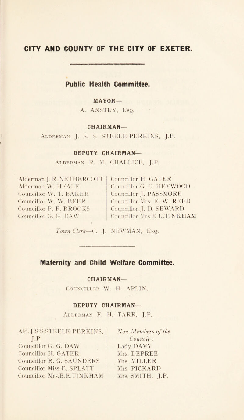 Public Health Committee. MAYOR— A. ANSTEY, Esq. CHAIRMAN— Alderman J. S. S. STEELE-PERKINS, J.P. DEPUTY CHAIRMAN— Alderman R. M. Alderman J. R. NETHERCOTT Alderman W. HEALE Councillor W. T. BAKER Councillor W. W. BEER Councillor P. F. BROOKS Councillor G. G. DAW l Town Clerk—C. J. C HALE ICE, J.P. Councillor H. GATER Councillor G. C. HEYWOOD Councillor J. PASSMORE Councillor Mrs. E. W. REED Councillor J. 1). SEWARD Councillor Mrs.E.E.TINKHAM NEWMAN, Esq. Maternity and Child Welfare Committee. Chairman- Councillor W. H. APLIN. DEPUTY CHAIRMAN- Alderman F. H. TARR, J.P. Aid. J.S.S.STEF.LE-PERKINS, J.P. Councillor G. G. DAW7 Councillor H. GATER Councillor R. G. SAUNDERS Councillor Miss E. SPLATT Councillor Mrs.E.E.TINKHAM Non-Members of the Council : Lady DAVY Mrs. DEPREE Mrs. MILLER Mrs. PICKARD Mrs. SMITH, J.P.