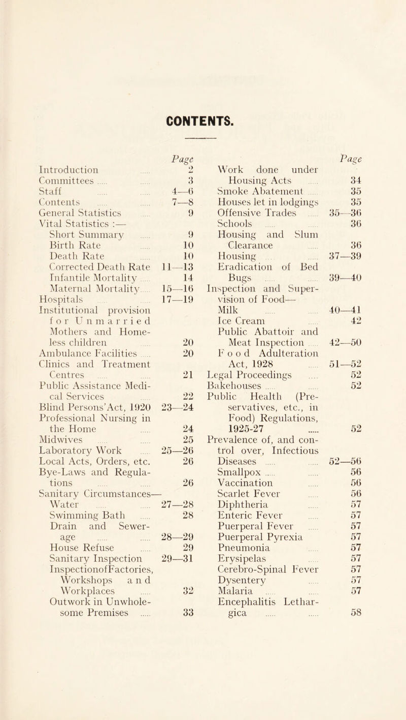 Page Introduction 2 Committees 3 Staff 4—(i Contents 7—8 General Statistics 9 Vital Statistics :— Short Summary 9 Birth Rate 10 Death Rate 10 Corrected Death Rate 11—13 Infantile Mortality 14 Maternal Mortality 15—-16 Hospitals 17—19 Institutional provision for U n m a r r i e cl Mothers and Home- less children 20 Ambulance Facilities 20 Clinics and Treatment Centres 21 Public Assistance Medi- cal Services 22 Blind Persons’Act, 1920 23—24 Professional Nursing in the Home 24 Mid wives 25 Laboratory Work 25—26 Local Acts, Orders, etc. 26 Bye-Laws and Regula- tions . 26 Sanitary Circumstances— Water 27—28 Swimming Bath 28 Drain and Sewer- age 28—29 House Refuse 29 Sanitary Inspection 29—31 Inspectionof Factories, Workshops and Workplaces 32 Outwork in Unwhole- some Premises 33 Page Work done under Housing Acts 34 Smoke Abatement 35 Houses let in lodgings 35 Offensive Trades 35—36 Schools 36 Housing and Slum Clearance 36 Housing 37—39 Eradication of Bed Bugs 39—40 Inspection and Super- vision of Food—- Milk 40—41 Ice Cream 42 Public Abattoir and Meat Inspection 42—50 Food Adulteration Act, 1928 51—52 Legal Proceedings .... 52 Bakehouses 52 Public Health (Pre- servatives, etc., in Food) Regulations, 1925-27 52 Prevalence of, and con- trol over, Infectious Diseases 52—56 Smallpox 56 Vaccination 56 Scarlet Fever 56 Diphtheria 57 Enteric Fever 57 Puerperal Fever 57 Puerperal Pyrexia 57 Pneumonia 57 Erysipelas 57 Cerebro-Spinal Fever 57 Dysentery 57 Malaria 57 Encephalitis Letliar- gica 58
