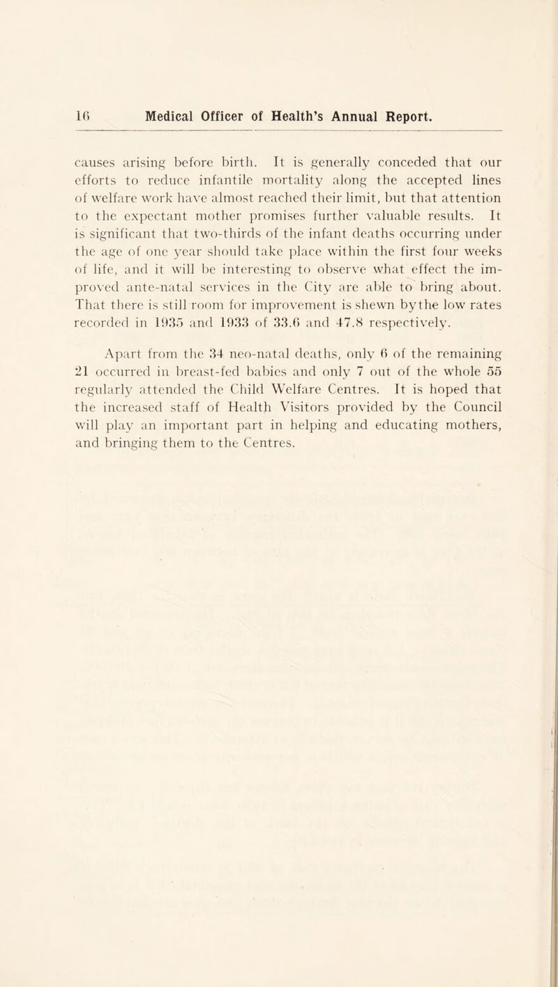 causes arising before birth. It is generally conceded that our efforts to reduce infantile mortality along the accepted lines of welfare work have almost reached their limit, but that attention to the expectant mother promises further valuable results. It is significant that two-thirds of the infant deaths occurring under the age of one year should take place within the first four weeks of life, and it will be interesting to observe what effect the im- proved ante-natal services in the City are able to bring about. That there is still room for improvement is shewn by the low rates recorded in 1935 and 1933 of 33.6 and 47.8 respectively. Apart from the 34 neo-natal deaths, only 6 of the remaining 21 occurred in breast-fed babies and only 7 out of the whole 55 regularly attended the Child Welfare Centres. It is hoped that the increased staff of Health Visitors provided by the Council will play an important part in helping and educating mothers, and bringing them to the Centres.