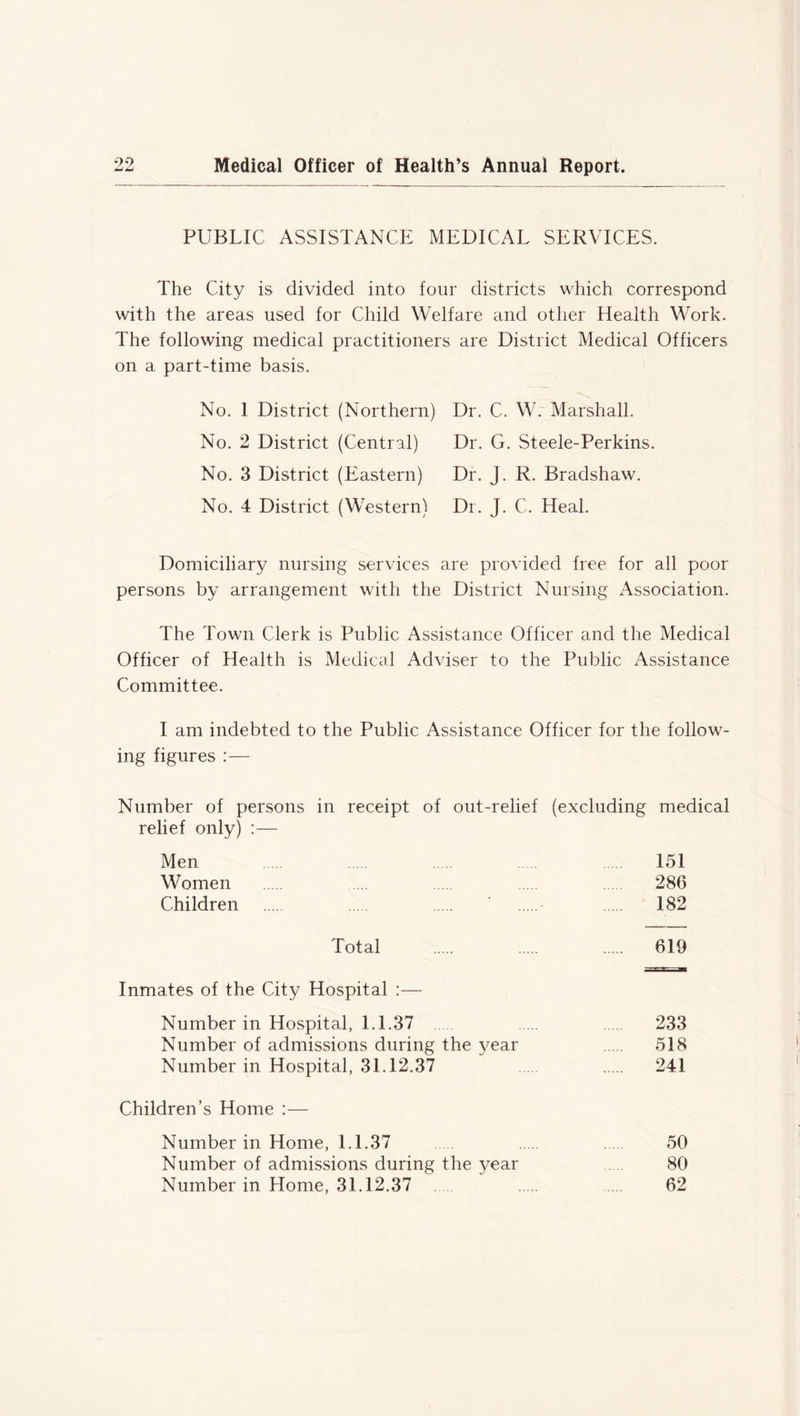 99 w <Li Medical Officer of Health’s Annual Report PUBLIC ASSISTANCE MEDICAL SERVICES. The City is divided into four districts which correspond with the areas used for Child Welfare and other Health Work. The following medical practitioners are District Medical Officers on a part-time basis. No. 1 District (Northern) Dr. C. W. Marshall. No. 2 District (Central) Dr. G. Steele-Perkins. No. 3 District (Eastern) Dr. J. R. Bradshaw. No. 4 District (Western) Dr. J. C. Heal. Domiciliary nursing services are provided free for all poor persons by arrangement with the District Nursing Association. The Town Clerk is Public Assistance Officer and the Medical Officer of Health is Medical Adviser to the Public Assistance Committee. I am indebted to the Public Assistance Officer for the follow- ing figures :— Number of persons in receipt of out-relief (excluding medical relief only) :— Men 151 Women ... 286 Children ' 182 Total 619 Inmates of the City Hospital :— Number in Hospital, 1.1.37 233 Number of admissions during the year 518 Number in Hospital, 31.12.37 241 Children’s Home :— Number in Home, 1.1.37 50 Number of admissions during the year 80 Number in Home, 31.12.37 62