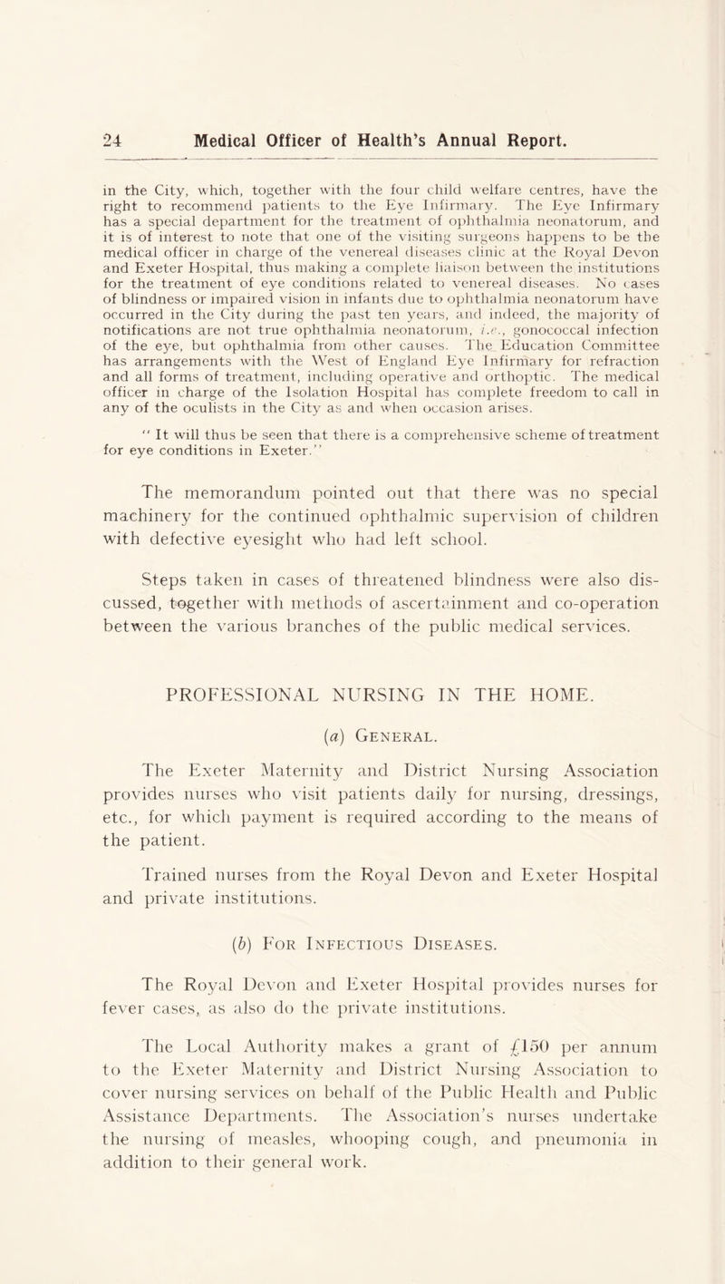 in the City, which, together with the four child welfare centres, have the right to recommend patients to the Eye Infirmary. The Eye Infirmary has a special department for the treatment of ophthalmia neonatorum, and it is of interest to note that one of the visiting surgeons happens to be the medical officer in charge of the venereal diseases clinic at the Royal Devon and Exeter Hospital, thus making a complete liaison between the institutions for the treatment of eye conditions related to venereal diseases. No cases of blindness or impaired vision in infants due to ophthalmia neonatorum have occurred in the City during the past ten years, and indeed, the majority of notifications are not true ophthalmia neonatorum, i.e., gonococcal infection of the eye, but ophthalmia from other causes. The Education Committee has arrangements with the West of England Eye Infirmary for refraction and all forms of treatment, including operative and orthoptic. The medical officer in charge of the Isolation Hospital has complete freedom to call in any of the oculists in the City as and when occasion arises. “ It will thus be seen that there is a comprehensive scheme of treatment for eye conditions in Exeter.” The memorandum pointed out that there was no special machinery for the continued ophthalmic supervision of children with defective eyesight who had left school. Steps taken in cases of threatened blindness were also dis- cussed, together with methods of ascertainment and co-operation between the various branches of the public medical services. PROFESSIONAL NURSING IN THE HOME. (a) General. The Exeter Maternity and District Nursing Association provides nurses who visit patients daily for nursing, dressings, etc., for which payment is required according to the means of the patient. Trained nurses from the Royal Devon and Exeter Hospital and private institutions. (b) For Infectious Diseases. The Ro}/^ Devon and Exeter Hospital provides nurses for fever cases, as also do the private institutions. The Local Authority makes a grant of £150 per annum to the Exeter Maternity and District Nursing Association to cover nursing services on behalf of the Public Health and Public /Assistance Departments. The Association’s nurses undertake the nursing of measles, whooping cough, and pneumonia in addition to their general work.
