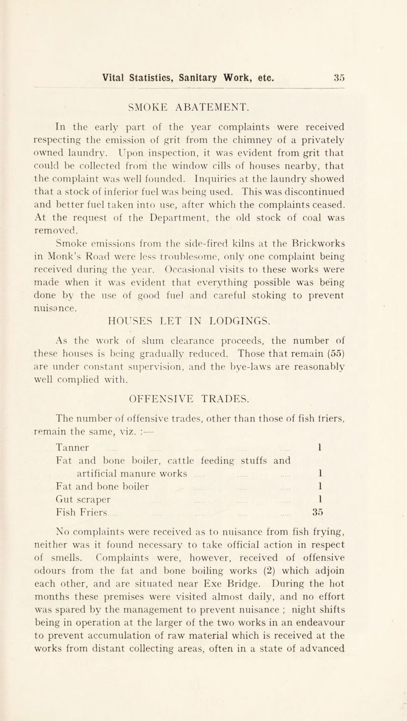 SMOKE ABATEMENT. In the early part of the year complaints were received respecting the emission of grit from the chimney of a privately owned laundry. Upon inspection, it was evident from grit that could be collected from the window cills of houses nearby, that the complaint was well founded. Inquiries at the laundry showed that a stock of inferior fuel was being used. This was discontinued and better fuel taken into use, after which the complaints ceased. At the request of the Department, the old stock of coal was removed. Smoke emissions from the side-fired kilns at the Brickworks in Monk’s Road were less troublesome, only one complaint being received during the year. Occasional visits to these works were made when it was evident that everything possible was being- done by the use of good fuel and careful stoking to prevent nuisance. HOUSES LET IN LODGINGS. As the work of slum clearance proceeds, the number of these houses is being gradually reduced. Those that remain (55) are under constant supervision, and the bye-laws are reasonably well complied with. OFFENSIVE TRADES. The number of offensive trades, other than those of fish friers, remain the same, viz. : — Tanner 1 Eat and bone boiler, cattle feeding stuffs and artificial manure works ..... 1 Fat and bone boiler .. .. 1 Gut scraper 1 Fish Friers 35 No complaints were received as to nuisance from fish frying, neither was it found necessary to take official action in respect of smells. Complaints were, however, received of offensive odours from the fat and bone boiling works (2) which adjoin each other, and are situated near Exe Bridge. During the hot months these premises were visited almost daily, and no effort was spared by the management to prevent nuisance ; night shifts being in operation at the larger of the two works in an endeavour to prevent accumulation of raw material which is received at the works from distant collecting areas, often in a state of advanced