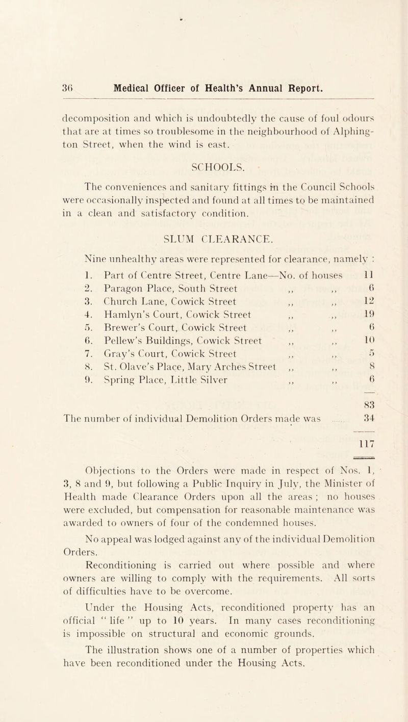 decomposition and which is undoubtedly the cause of foul odours that are at times so troublesome in the neighbourhood of Alphing- ton Street, when the wind is east. SCHOOLS. The conveniences and sanitary fittings in the Council Schools were occasionally inspected and found at all times to be maintained in a clean and satisfactory condition. SLUM CLEARANCE. Nine unhealthy areas were represented for clearance, namely : 1. Part of Centre Street, Centre Lane— ■No. of houses 11 2. Paragon Place, South Street ) y y ) 6 3. Church Lane, Cowick Street y y y y 12 4. Hamlyn’s Court, Cowick Street y > y y 19 5. Brewer’s Court, Cowick Street y y y y 6 6. Pellew’s Buildings, Cowick Street y y y y 10 7. Gray’s Court, Cowick Street ) y y y 5 8. St. Olave’s Place, Mary Arches Street y y y y 8 9. Spring Place, Little Silver y y y y 6 83 The number of individual Demolition Orders made was 34 117 Objections to the Orders were made in respect of Nos. 1, 3, 8 and 9, but following a Public Inquiry in July, the Minister of Health made Clearance Orders upon all the areas ; no houses were excluded, but compensation for reasonable maintenance was awarded to owners of four of the condemned houses. No appeal was lodged against any of the individual Demolition Orders. Reconditioning is carried out where possible and where owners are willing to comply with the requirements. All sorts of difficulties have to be overcome. Under the Housing Acts, reconditioned property has an official “ life ” up to 10 years. In many cases reconditioning is impossible on structural and economic grounds. The illustration shows one of a number of properties which have been reconditioned under the Housing Acts.