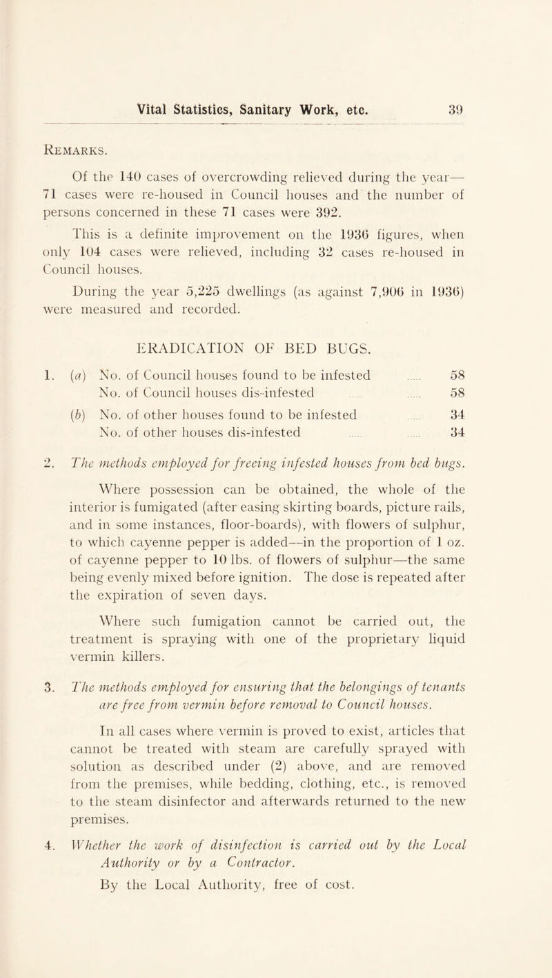 Remarks. Of the 140 cases of overcrowding relieved during the year—- 71 cases were re-housed in Council houses and the number of persons concerned in these 71 cases were 392. This is a definite improvement on the 1936 figures, when only 104 cases were relieved, including 32 cases re-housed in Council houses. During the year 5,225 dwellings (as against 7,906 in 1936) were measured and recorded. ERADICATION OF BED BUGS. 1. (a) No. of Council houses found to be infested 58 No. of Council houses dis-infested 58 (b) No. of other houses found to be infested 34 No. of other houses dis-infested 34 2. The methods employed for freeing infested houses from bed bugs. Where possession can be obtained, the whole of the interior is fumigated (after easing skirting boards, picture rails, and in some instances, floor-boards), with flowers of sulphur, to which cayenne pepper is added—in the proportion of 1 oz. of cayenne pepper to 10 lbs. of flowers of sulphur—the same being evenly mixed before ignition. The dose is repeated after the expiration of seven days. Where such fumigation cannot be carried out, the treatment is spraying with one of the proprietary liquid vermin killers. 3. The methods employed for ensuring that the belongings of tenants are free from vermin before removal to Council houses. In all cases where vermin is proved to exist, articles that cannot be treated with steam are carefully sprayed with solution as described under (2) above, and are removed from the premises, while bedding, clothing, etc., is removed to the steam disinfector and afterwards returned to the new premises. 4. Whether the work of disinfection is carried out by the Local Authority or by a Contractor. By the Local Authority, free of cost.