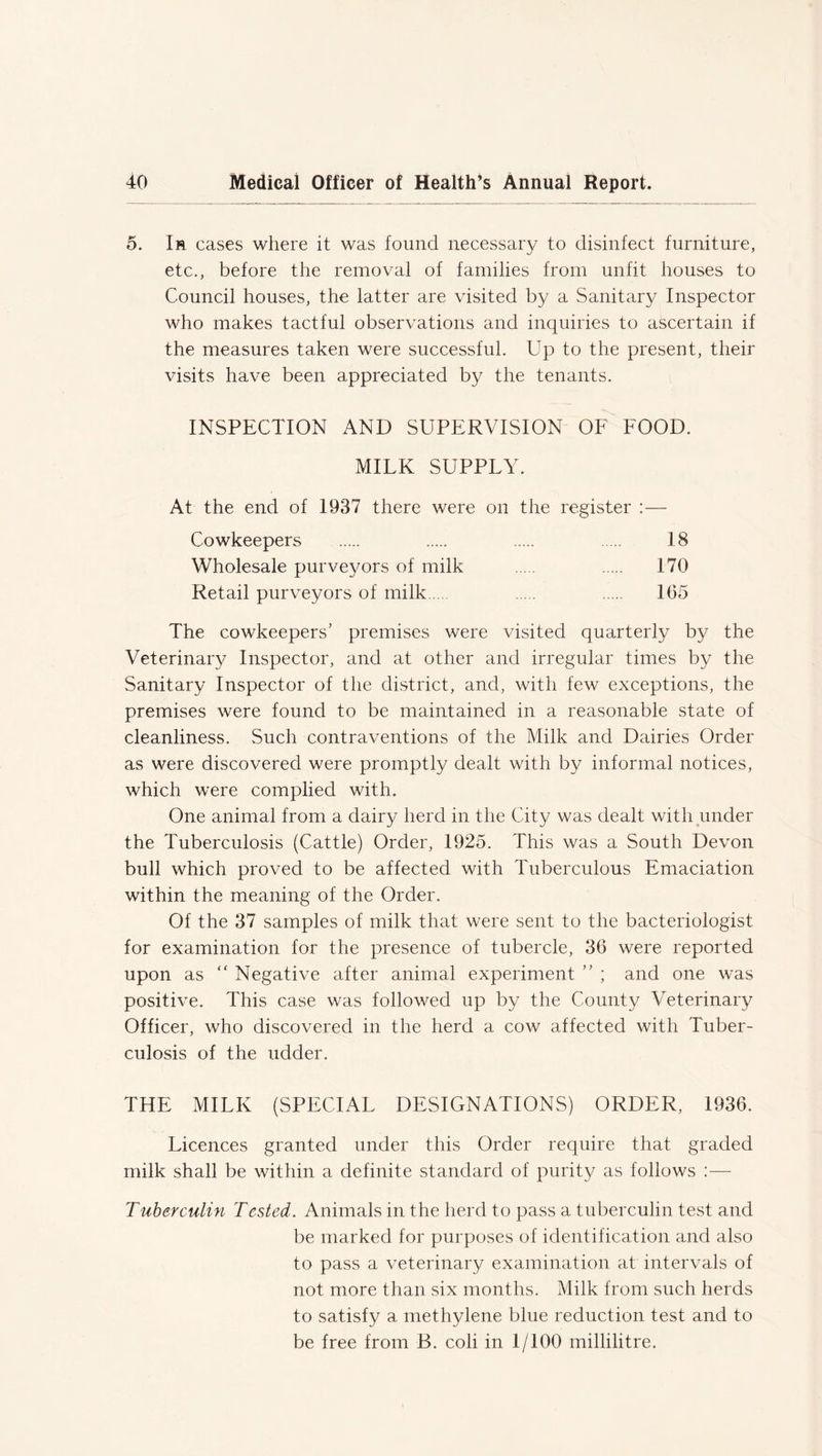 5. Ir cases where it was found necessary to disinfect furniture, etc., before the removal of families from unfit houses to Council houses, the latter are visited by a Sanitary Inspector who makes tactful observations and inquiries to ascertain if the measures taken were successful. Up to the present, their visits have been appreciated by the tenants. INSPECTION AND SUPERVISION OF FOOD. MILK SUPPLY. At the end of 1937 there were on the register :— Cowkeepers 18 Wholesale purveyors of milk 170 Retail purveyors of milk.... 1(35 The cowkeepers’ premises were visited quarterly by the Veterinary Inspector, and at other and irregular times by the Sanitary Inspector of the district, and, with few exceptions, the premises were found to be maintained in a reasonable state of cleanliness. Such contraventions of the Milk and Dairies Order as were discovered were promptly dealt with by informal notices, which were complied with. One animal from a dairy herd in the City was dealt with under the Tuberculosis (Cattle) Order, 1925. This was a South Devon bull which proved to be affected with Tuberculous Emaciation within the meaning of the Order. Of the 37 samples of milk that were sent to the bacteriologist for examination for the presence of tubercle, 36 were reported upon as “ Negative after animal experiment ” ; and one was positive. This case was followed up by the County Veterinary Officer, who discovered in the herd a cow affected with Tuber- culosis of the udder. THE MILK (SPECIAL DESIGNATIONS) ORDER, 1936. Licences granted under this Order require that graded milk shall be within a definite standard of purity as follows :— Tuberculin Tested. Animals in the herd to pass a tuberculin test and be marked for purposes of identification and also to pass a veterinary examination at intervals of not more than six months. Milk from such herds to satisfy a methylene blue reduction test and to be free from B. coli in 1/100 millilitre.