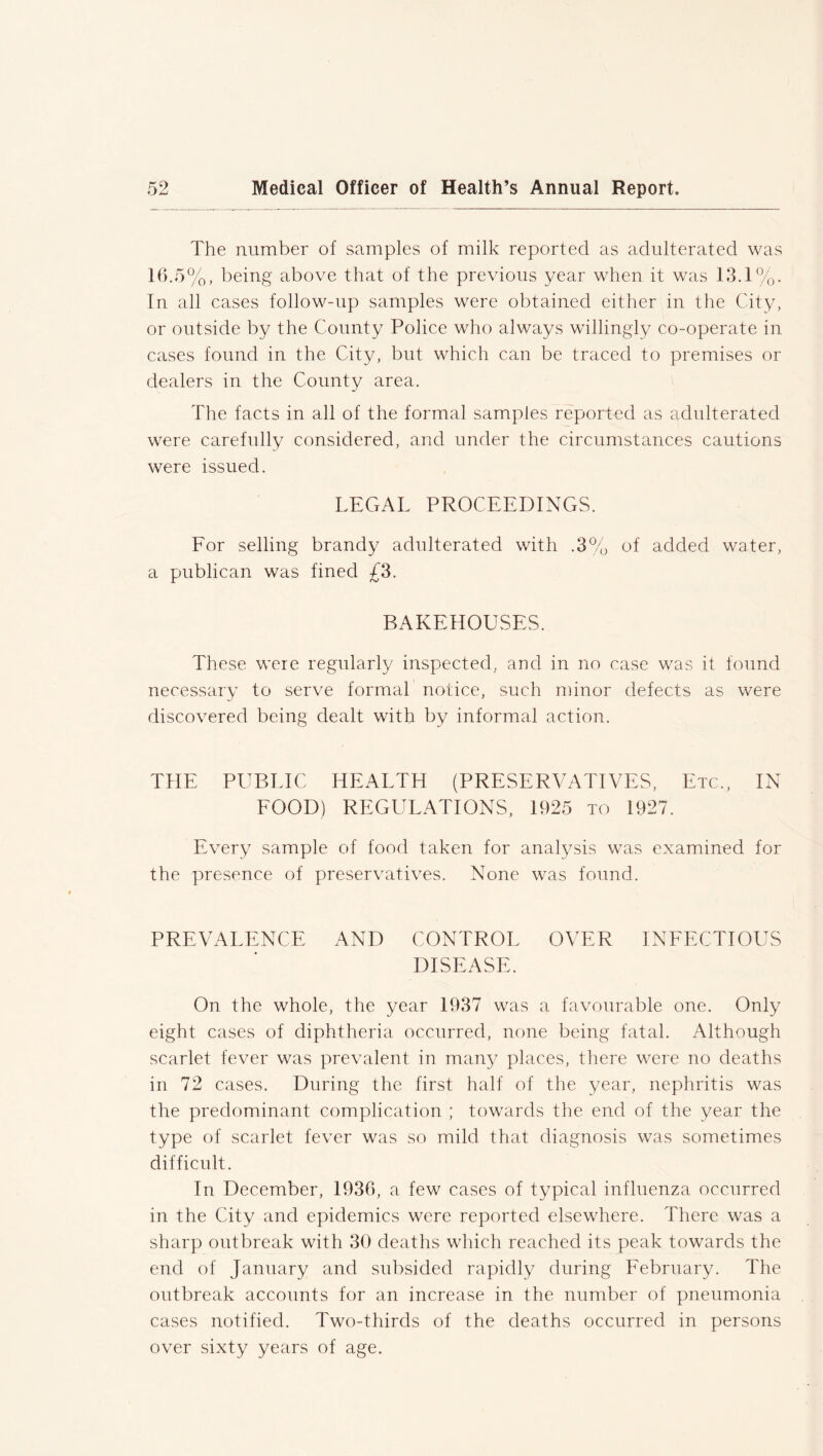 The number of samples of milk reported as adulterated was 16.5%, being above that of the previous year when it was 13.1%. In all cases follow-up samples were obtained either in the City, or outside by the County Police who always willingly co-operate in cases found in the City, but which can be traced to premises or dealers in the County area. The facts in all of the formal samples reported as adulterated were carefully considered, and under the circumstances cautions were issued. LEGAL PROCEEDINGS. For selling brandy adulterated with .3% of added water, a publican was fined £3. BAKEHOUSES. These were regularly inspected, and in no case was it found necessary to serve formal notice, such minor defects as were discovered being dealt with by informal action. THE PUBLIC HEALTH (PRESERVATIVES, Etc., IN FOOD) REGULATIONS, 1925 to 1927. Every sample of food taken for analysis was examined for the presence of preservatives. None was fonnd. PREVALENCE AND CONTROL OVER INFECTIOUS DISEASE. On the whole, the year 1937 was a favourable one. Only eight cases of diphtheria occurred, none being fatal. Although scarlet fever was prevalent in many places, there were no deaths in 72 cases. During the first half of the year, nephritis was the predominant complication ; towards the end of the year the type of scarlet fever was so mild that diagnosis was sometimes difficult. In December, 1936, a few cases of typical influenza occurred in the City and epidemics were reported elsewhere. There was a sharp outbreak with 30 deaths which reached its peak towards the end of January and subsided rapidly during February. The outbreak accounts for an increase in the number of pneumonia cases notified. Two-thirds of the deaths occurred in persons over sixty years of age.