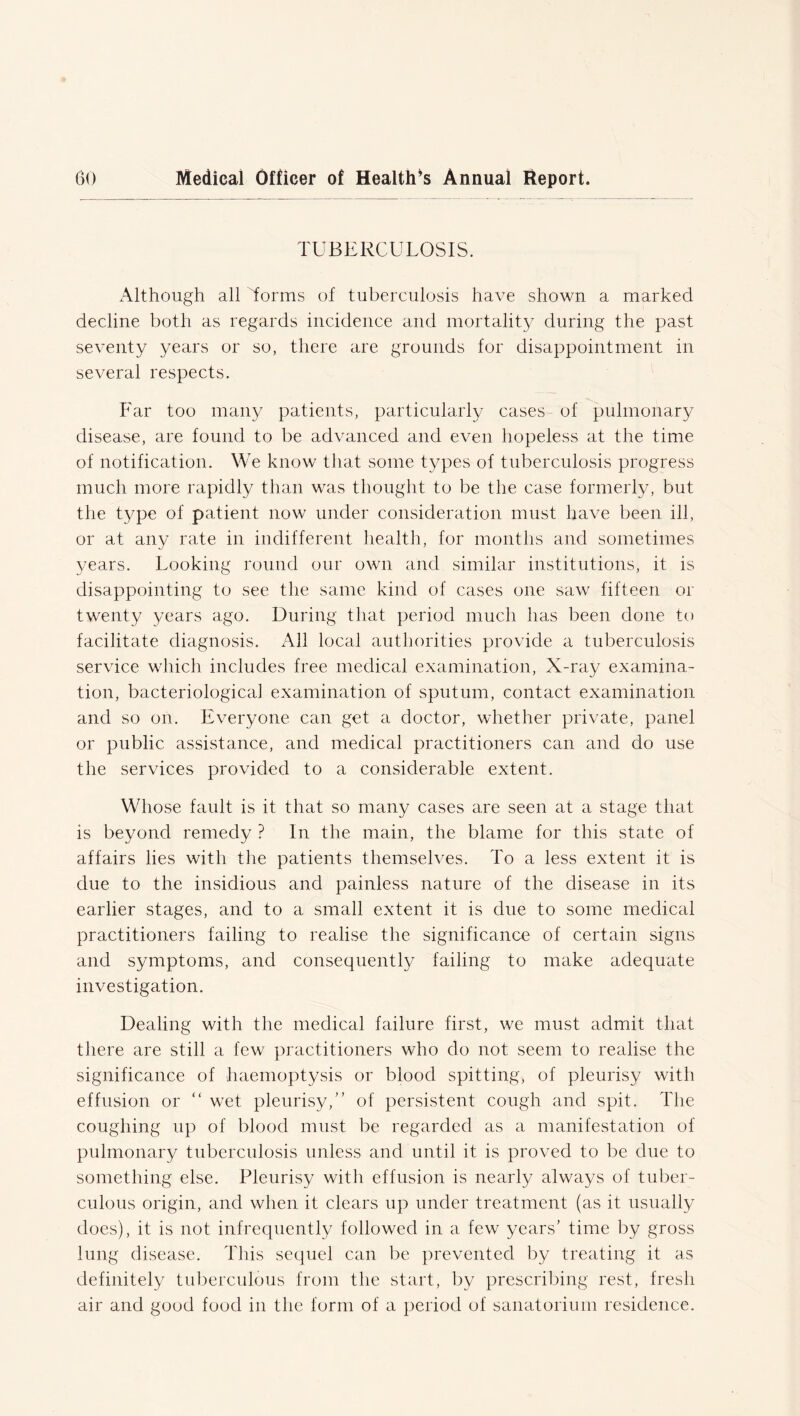 TUBERCULOSIS. Although all Torms of tuberculosis have shown a marked decline both as regards incidence and mortality during the past seventy years or so, there are grounds for disappointment in several respects. Far too many patients, particularly cases of pulmonary disease, are found to be advanced and even hopeless at the time of notification. We know that some types of tuberculosis progress much more rapidly than was thought to be the case formerly, but the type of patient now under consideration must have been ill, or at any rate in indifferent health, for months and sometimes years. Looking round our own and similar institutions, it is disappointing to see the same kind of cases one saw fifteen or twenty years ago. During that period much has been done to facilitate diagnosis. All local authorities provide a tuberculosis service which includes free medical examination, X-ray examina- tion, bacteriological examination of sputum, contact examination and so on. Everyone can get a doctor, whether private, panel or public assistance, and medical practitioners can and do use the services provided to a considerable extent. Whose fault is it that so many cases are seen at a stage that is beyond remedy ? In the main, the blame for this state of affairs lies with the patients themselves. To a less extent it is due to the insidious and painless nature of the disease in its earlier stages, and to a small extent it is due to some medical practitioners failing to realise the significance of certain signs and symptoms, and consequently failing to make adequate investigation. Dealing with the medical failure first, we must admit that there are still a few practitioners who do not seem to realise the significance of haemoptysis or blood spitting, of pleurisy with effusion or “ wet pleurisy,” of persistent cough and spit. The coughing np of blood must be regarded as a manifestation of pulmonary tuberculosis unless and until it is proved to be due to something else. Pleurisy with effusion is nearly always of tuber- culous origin, and when it clears up under treatment (as it usually does), it is not infrequently followed in a few years’ time by gross lung disease. This sequel can be prevented by treating it as definitely tuberculous from the start, by prescribing rest, fresh air and good food in the form of a period of sanatorium residence.