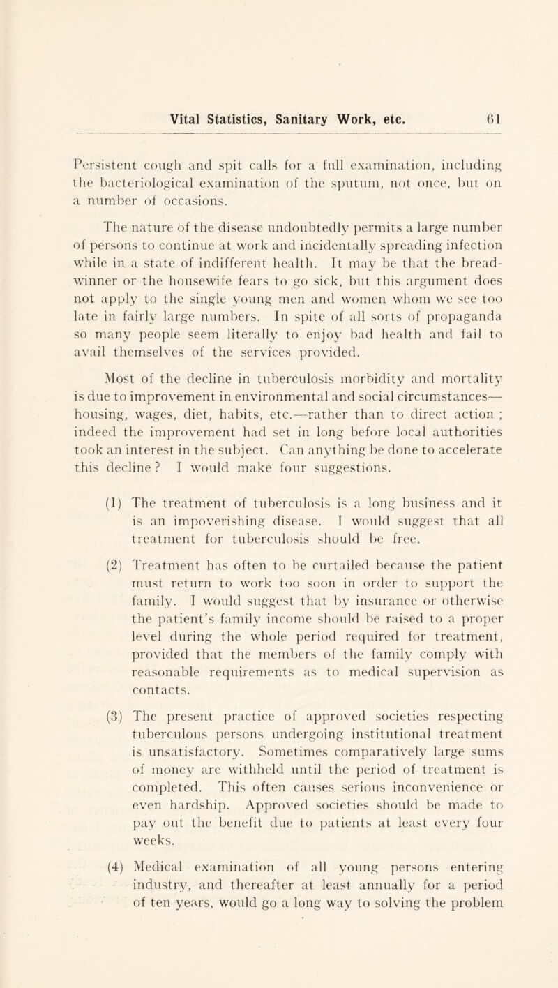 Persistent cough and spit calls for a full examination, including the bacteriological examination of the sputum, not once, but on a number of occasions. The nature of the disease undoubtedly permits a large number of persons to continue at work and incidentally spreading infection while in a state of indifferent health. It may be that the bread- winner or the housewife fears to go sick, but this argument does not apply to the single young men and women whom we see too late in fairly large numbers. In spite of all sorts of propaganda so many people seem literally to enjoy bad health and fail to avail themselves of the services provided. Most of the decline in tuberculosis morbidity and mortality is due to improvement in environmental and social circumstances— housing, wages, diet, habits, etc.—rather than to direct action ; indeed the improvement had set in long before local authorities took an interest in the subject. Can anything be done to accelerate this decline ? I would make four suggestions. (1) The treatment of tuberculosis is a long business and it is an impoverishing disease. I would suggest that all treatment for tuberculosis should be free. (2) Treatment has often to be curtailed because the patient must return to work too soon in order to support the family. I would suggest that by insurance or otherwise the patient’s family income should be raised to a proper level during the whole period required for treatment, provided that the members of the family comply with reasonable requirements as to medical supervision as contacts. (3) The present practice of approved societies respecting tuberculous persons undergoing institutional treatment is unsatisfactory. Sometimes comparatively large sums of money are withheld until the period of treatment is completed. This often causes serious inconvenience or even hardship. Approved societies should be made to pay out the benefit due to patients at least every four weeks. (4) Medical examination of all young persons entering industry, and thereafter at least annually for a period of ten years, would go a long way to solving the problem