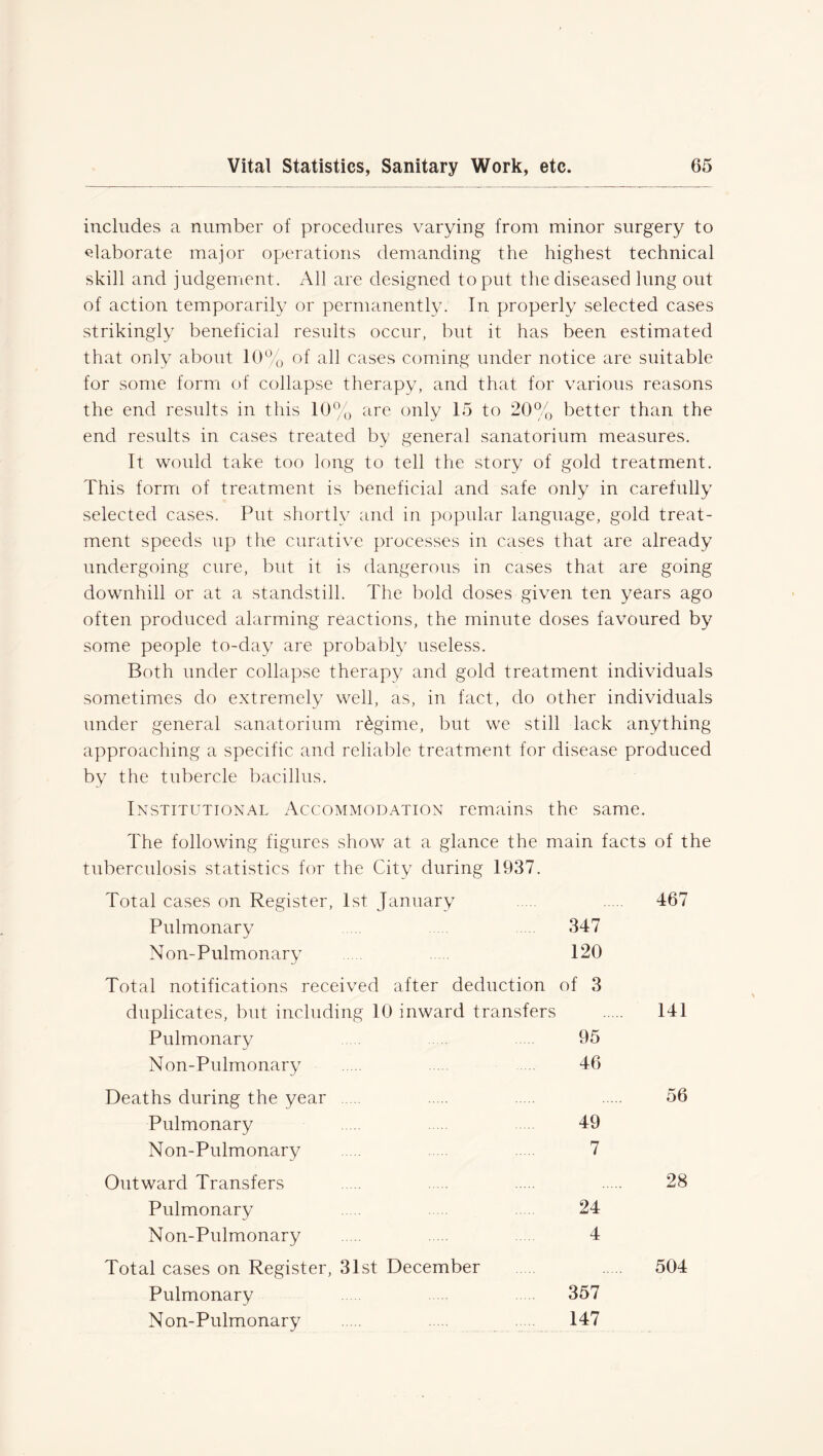 includes a number of procedures varying from minor surgery to elaborate major operations demanding the highest technical skill and judgement. All are designed to put the diseased lung out of action temporarily or permanently. In properly selected cases strikingly beneficial results occur, but it has been estimated that only about 10% of all cases coming under notice are suitable for some form of collapse therapy, and that for various reasons the end results in this 10% are only 15 to 20% better than the end results in cases treated by general sanatorium measures. It would take too long to tell the story of gold treatment. This form of treatment is beneficial and safe only in carefully selected cases. Put shortly and in popular language, gold treat- ment speeds up the curative processes in cases that are already undergoing cure, but it is dangerous in cases that are going downhill or at a standstill. The bold doses given ten years ago often produced alarming reactions, the minute doses favoured by some people to-day are probably useless. Both under collapse therapy and gold treatment individuals sometimes do extremely well, as, in fact, do other individuals under general sanatorium regime, but we still lack anything approaching a specific and reliable treatment for disease produced by the tubercle bacillus. Institutional Accommodation remains the same. The following figures show at a glance the main facts of the tuberculosis statistics for the City during 1937. Total cases on Register, 1st January 467 Pulmonary 347 Non-Pulmonary 120 Total notifications received after deduction of 3 duplicates, but including 10 inward transfers 141 Pulmonary .... 95 Non-Pulmonary .... 46 Deaths during the year 56 Pulmonary ... 49 Non-Pulmonary 7 Outward Transfers 28 Pulmonary 24 Non-Pulmonary 4 Total cases on Register, 31st December 504 Pulmonary 357 Non-Pulmonary .... 147