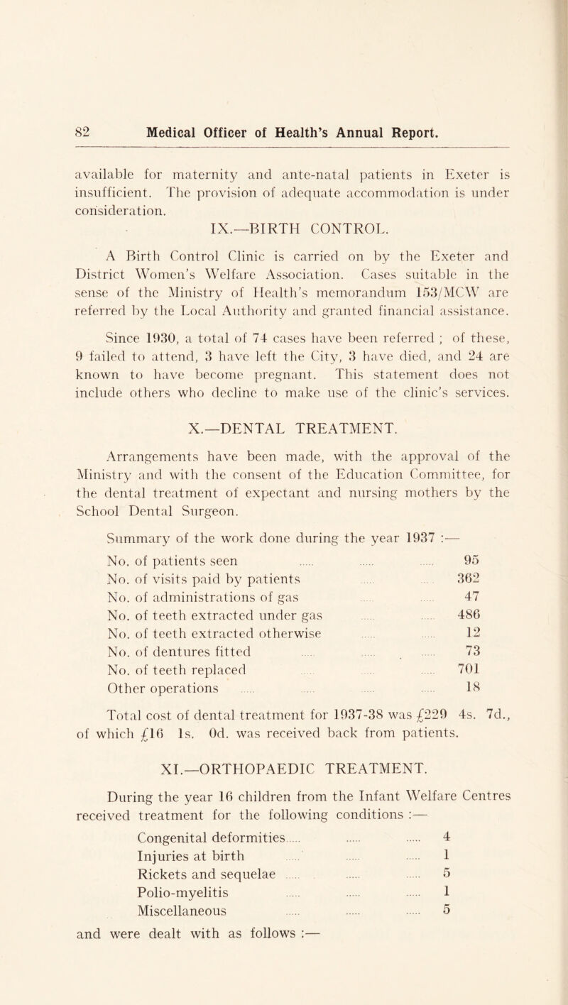 available for maternity and ante-natal patients in Exeter is insufficient. The provision of adequate accommodation is under consideration. IX.—BIRTH CONTROL. A Birth Control Clinic is carried on by the Exeter and District Women’s Welfare Association. Cases suitable in the sense of the Ministry of Health’s memorandum I53/MCW are referred by the Local Authority and granted financial assistance. Since 1930, a total of 74 cases have been referred ; of these, 9 failed to attend, 3 have left the City, 3 have died, and 24 are known to have become pregnant. This statement does not include others who decline to make use of the clinic’s services. X.—DENTAL TREATMENT. Arrangements have been made, with the approval of the Ministry and with the consent of the Education Committee, for the dental treatment of expectant and nursing mothers by the School Dental Surgeon. Summary of the work done during the year 1937 :— No. of patients seen 95 No. of visits paid by patients . 362 No. of administrations of gas .... .... 47 No. of teeth extracted under gas 486 No. of teeth extracted otherwise 12 No. of dentures fitted 73 No. of teeth replaced 701 Other operations 18 Total cost of dental treatment for 1937-38 was £229 4s. 7d., of which £16 Is. Od. was received back from patients. XI.—ORTHOPAEDIC TREATMENT. During the year 16 children from the Infant Welfare Centres received treatment for the following conditions :— Congenital deformities 4 Injuries at birth 1 Rickets and sequelae 5 Polio-myelitis 1 Miscellaneous 5 and were dealt with as follows :—