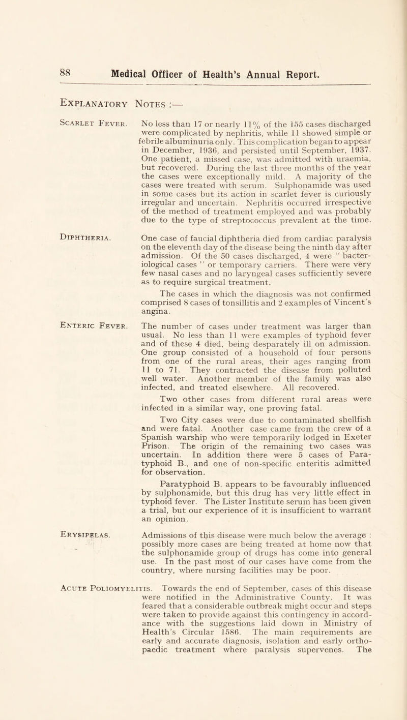 Explanatory Notes :— Scarlet Fever. No less than 17 or nearly 11% of the 155 cases discharged were complicated by nephritis, while 11 showed simple or febrile albuminuria only. This complication began to appear in December, 1936, and persisted until September, 1937. One patient, a missed case, was admitted with uraemia, but recovered. During the last three months of the year the cases were exceptionally mild. A majority of the cases were treated with serum. Sulplionamide was used in some cases but its action in scarlet fever is curiously irregular and uncertain. Nephritis occurred irrespective of the method of treatment employed and was probably due to the type of streptococcus prevalent at the time. Diphtheria. One case of faucial diphtheria died from cardiac paralysis on the eleventh day of the disease being the ninth day after admission. Of the 50 cases discharged, 4 were “ bacter- iological cases ” or temporary carriers. There were very few nasal cases and no laryngeal cases sufficiently severe as to require surgical treatment. The cases in which the diagnosis was not confirmed comprised 8 cases of tonsillitis and 2 examples of Vincent’s angina. Enteric Fever. The number of cases under treatment was larger than usual. No less than 11 were examples of typhoid fever and of these 4 died, being desparately ill on admission. One group consisted of a household of four persons from one of the rural areas, their ages ranging from 11 to 71. They contracted the disease from polluted well water. Another member of the family was also infected, and treated elsewhere. All recovered. Two other cases from different rural areas were infected in a similar way, one proving fatal. Two City cases were due to contaminated shellfish and were fatal. Another case came from the crew of a Spanish warship who were temporarily lodged in Exeter Prison. The origin of the remaining two cases was uncertain. In addition there were 5 cases of Para- typhoid B., and one of non-specific enteritis admitted for observation. Paratyphoid B. appears to be favourably influenced by sulplionamide, but this drug has very little effect in typhoid fever. The Lister Institute serum has been given a trial, but our experience of it is insufficient to warrant an opinion. Erysipelas. Admissions of tips disease were much below the average : possibly more cases are being treated at home now that the sulphonamide group of drugs has come into general use. In the past most of our cases have come from the country, where nursing facilities may be poor. Acute Poliomyelitis. Towards the end of September, cases of this disease were notified in the Administrative County. It was feared that a considerable outbreak might occur and steps were taken to provide against this contingency in accord- ance with the suggestions laid down in Ministry of Health’s Circular 1586. The main requirements are early and accurate diagnosis, isolation and early ortho- paedic treatment where paralysis supervenes. The