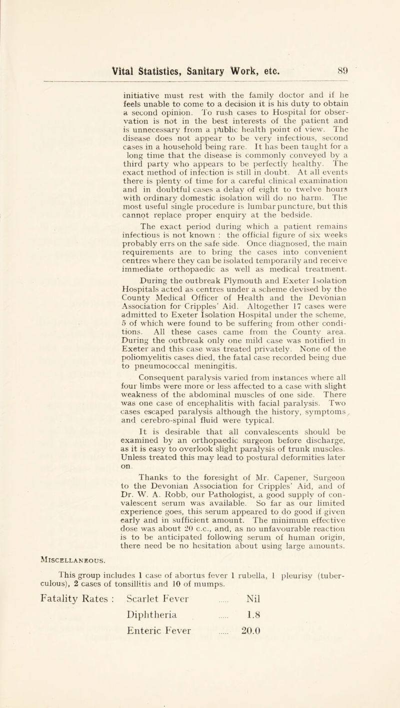 initiative must rest with the family doctor and if he feels unable to come to a decision it is his duty to obtain a second opinion. To rush cases to Hospital for obser- vation is not in the best interests of the patient and is unnecessary from a ptiblic health point of view. The disease does not appear to be very infectious, second cases in a household being rare. It has been taught for a long time that the disease is commonly conveyed by a third party who appears to be perfectly healthy. The exact method of infection is still in doubt. At all events there is plenty of time for a careful clinical examination and in doubtful cases a delay of eight to twelve hours with ordinary domestic isolation will do no harm. The most useful single procedure is lumbar puncture, but this cannot replace proper enquiry at the bedside. The exact period during which a patient remains infectious is not known : the official figure of six weeks probably errs on the safe side. Once diagnosed, the main requirements are to bring the cases into convenient centres where they can be isolated temporarily and receive immediate orthopaedic as well as medical treatment. During the outbreak Plymouth and Exeter Isolation Hospitals acted as centres under a scheme devised by the County Medical Officer of Health and the Devonian Association for Cripples’ Aid. Altogether 17 cases were admitted to Exeter Isolation Hospital under the scheme, 5 of which were found to be suffering from other condi- tions. All these cases came from the County area. During the outbreak only one mild case was notified in Exeter and this case was treated privately. None of the poliomyelitis cases died, the fatal case recorded being due to pneumococcal meningitis. Consequent paralysis varied from instances where all four limbs were more or less affected to a case with slight weakness of the abdominal muscles of one side. There was one case of encephalitis with facial paralysis. Two cases escaped paralysis although the history, symptoms, and cerebro-spinal fluid were typical. It is desirable that all convalescents should be examined by an orthopaedic surgeon before discharge, as it is easy to overlook slight paralysis of trunk muscles. Unless treated this may lead to postural deformities later on Thanks to the foresight of Mr. Capener, Surgeon to the Devonian Association for Cripples’ Aid, and of Dr. W. A. Robb, our Pathologist, a good supply of con- valescent serum was available. So far as our limited experience goes, this serum appeared to do good if given early and in sufficient amount. The minimum effective dose was about 20 c.c., and, as no unfavourable reaction is to be anticipated following serum of human origin, there need be no hesitation about using large amounts. Miscellaneous. I his group includes 1 case of abortus fever 1 rubella, 1 pleurisy (tuber- culous), 2 cases of tonsillitis and 10 of mumps. Fatality Rates : Scarlet Fever Nil Diphtheria F8 Enteric Fever 20.0