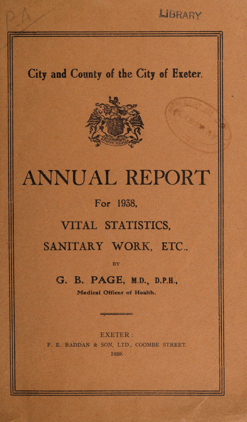m ANNUAL REPORT For 1938, VITAL STATISTICS, SANITARY WORK, ETC., BY G. B. PAGE, M.D., D.P.H., Medical Officer of Health. EXETER : F. E. RADDAN & SON, LTD., COOMBE STREET. 1939.