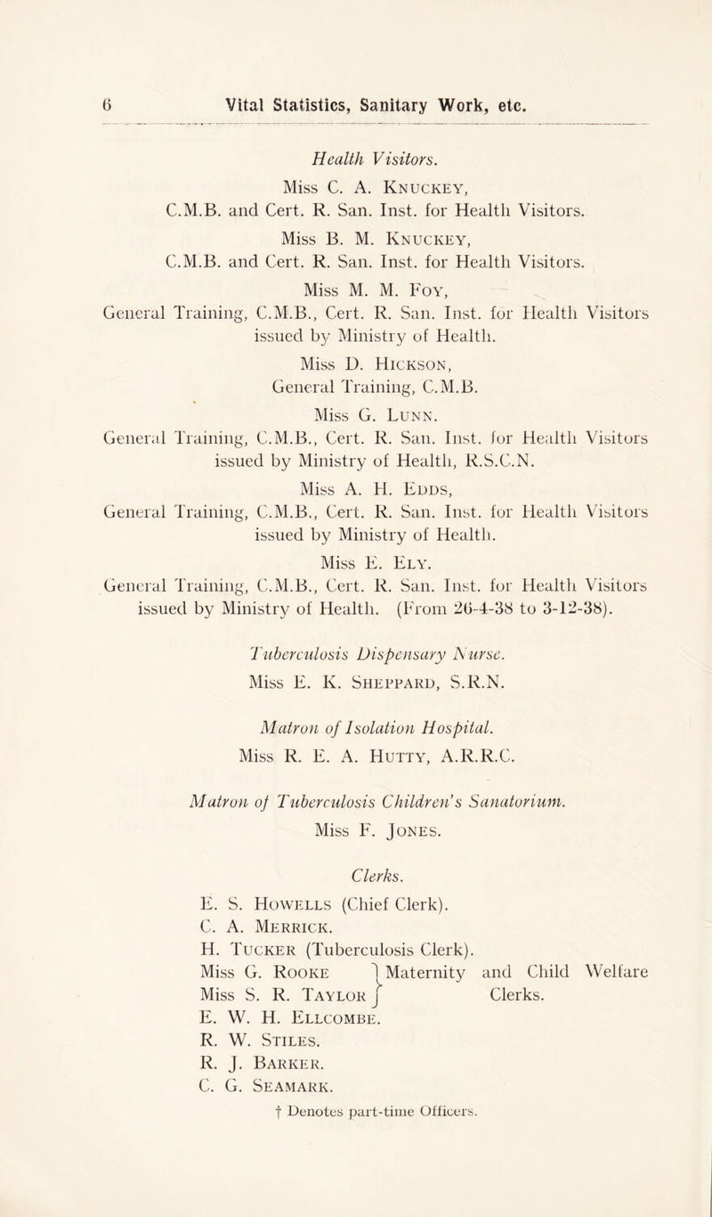 Health Visitors. Miss C. A. Knuckey, C.M.B. and Cert. R. San. Inst, for Health Visitors. Miss B. M. Knuckey, C.M.B. and Cert. R. San. Inst, for Health Visitors. Miss M. M. Foy, General Training, C.M.B., Cert. R. San. Inst, for Health Visitors issued by Ministry of Health. Miss D. Hickson, General Training, C.M.B. Miss G. Lunn. General Training, C.M.B., Cert. R. San. Inst, for Health Visitors issued by Ministry of Health, R.S.C.N. Miss A. H. Edds, General Training, C.M.B., Cert. R. San. Inst, for Health Visitors issued by Ministry of Health. Miss E. Ely. General Training, C.M.B., Cert. R. San. Inst, for Health Visitors issued by Ministry of Health. (From 26-4-38 to 3-12-38). Tuberculosis Dispensary Nurse. Miss E. K. Sheppard, S.R.N. Matron of Isolation Hospital. Miss R. E. A. Hutty, A.R.R.C. Matron oj Tuberculosis Children s Sanatorium. Miss F. Jones. Clerks. E. S. Howells (Chief Clerk). C. A. Merrick. H. Tucker (Tuberculosis Clerk). Miss G. Rooke 1 Maternity and Child Welfare Miss S. R. Taylor j Clerks. E. W. H. Ellcombe. R. W. Stiles. R. J. Barker. C. G. Seamark. f Denotes part-time Officers.