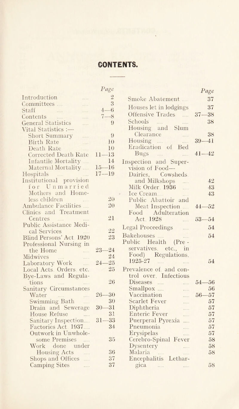 CONTENTS Page Introduction 2 Committees 3 Staff 4—6 Contents 7—8 General Statistics 9 Vital Statistics :— Short Summary 9 Birth Rate 10 Death Rate 10 Corrected Death Rate 11—13 Infantile Mortality 14 Maternal Mortality 15—16 Hospitals 17—19 Institutional provision f o r LT n m a r r i e d Mothers and Home- less children 20 Ambulance Facilities 20 Clinics and Treatment Centres 21 Public Assistance Medi- cal Services 22 Blind Persons’ Act 1920 23 Professional Nursing in the Home 23—24 Midwives 24 Laboratory Work 24—25 Local Acts. Orders, etc. 25 Bye-Laws and Regula- tions 26 Sanitary Circumstances Water 26—30 Swimming Bath 30 Drain and Sewerage 30—31 House Refuse 31 Sanitary Inspection 31—33 Factories Act 1937 34 Outwork in Unwhole- some Premises OK oo Work done under Housing Acts 36 Shops and Offices 37 Camping Sites 37 Page Smoke Abatement .... 37 Houses let in lodgings 37 Offensive Trades 37—38 Schools 38 Housing and Slum Clearance 38 Housing 39—41 Eradication of Bed Bugs 41—42 Inspection and Super- vision of Food— Dairies, Cowsheds and Milkshops 42 Milk Order. 1936 43 Ice Cream ... 43 Public Abattoir and Meat Inspection 44—52 Food Adulteration Act. 1928 53—54 Legal Proceedings 54 Bakehouses 54 Public Health (Pre - servatives. etc., in Food) Regulations, 1925-27 ..... 54 Prevalence of. and con- trol over, Infectious Diseases 54—56 Smallpox 56 Vaccination 56—57 Scarlet Fever 57 Diphtheria 57 Enteric Fever 57 Puerperal Pyrexia 57 Pneumonia 57 Erysipelas 57 Cerebro-Spinal Fever 58 Dysentery 58 Malaria 58 Encephalitis Lethar- gica 58
