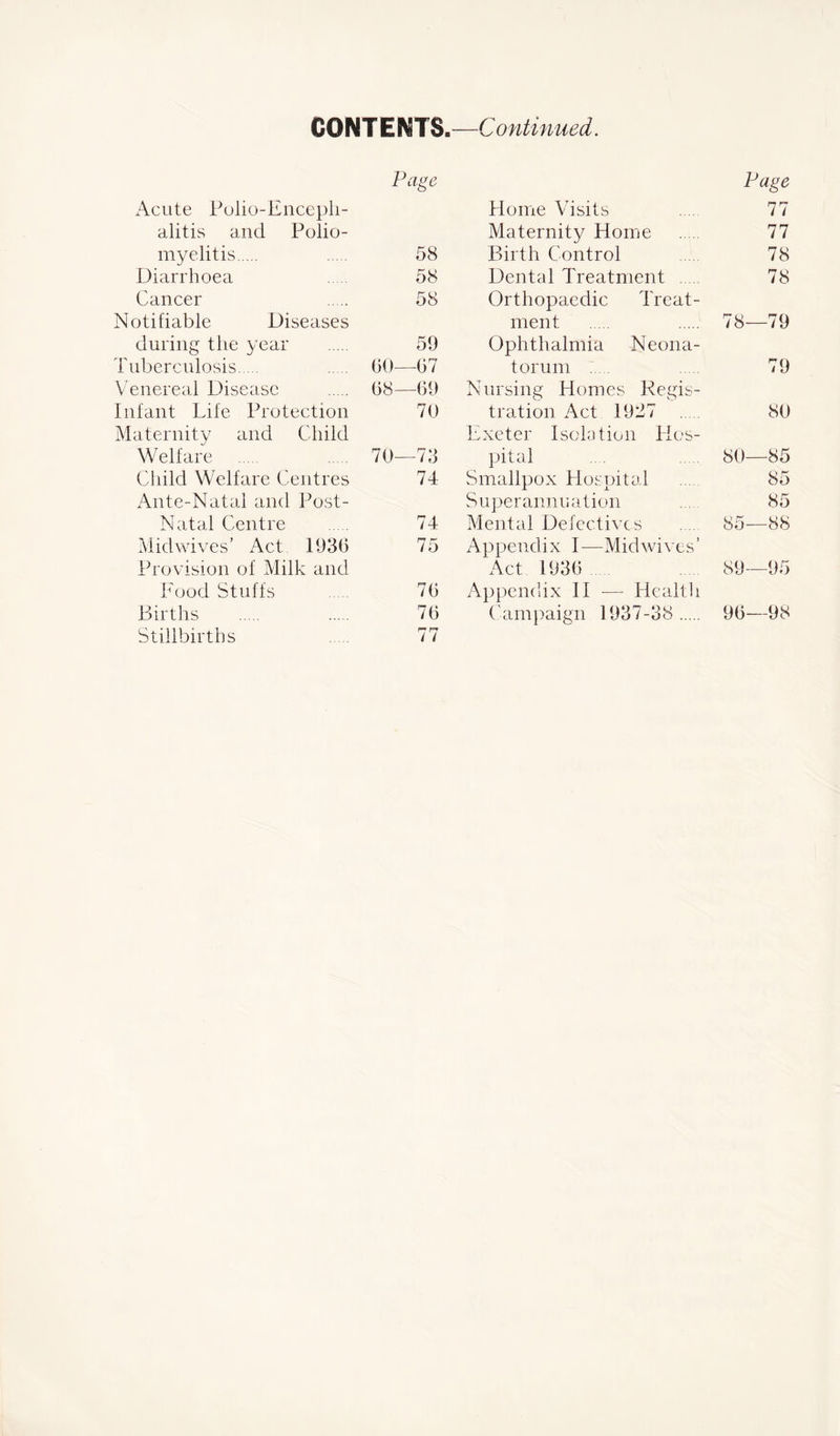 CONTENT S.—C ontinued. Acute Polio-Enceph- alitis and Polio- Page myelitis 58 Diarrhoea 58 Cancer Notifiable Diseases 58 during the year 59 Tuberculosis 60—67 Venereal Disease 68—69 Infant Life Protection Maternity and Child 70 Welfare 70—73 Child Welfare Centres Ante-Natal and Post- 74 Natal Centre 74 Mid wives’ Act 1936 Provision of Milk and 75 Food Stuffs 76 Births 76 Stillbirths 77 Page Home Visits .... 77 Maternity Home .. . 77 Birth Control 78 Dental Treatment 78 Orthopaedic Treat- ment 78—79 Ophthalmia Neona- torum ..... 79 Nursing Homes Regis- tration Act 1927 80 Exeter Isolation Hos- pital .... 80—85 Smallpox Hospital 85 Superannuation 85 Mental Defectives .... 85—88 Appendix I—Mid wives ’ Act 1936 89—95 Appendix II — Health Campaign 1937-38 96—98