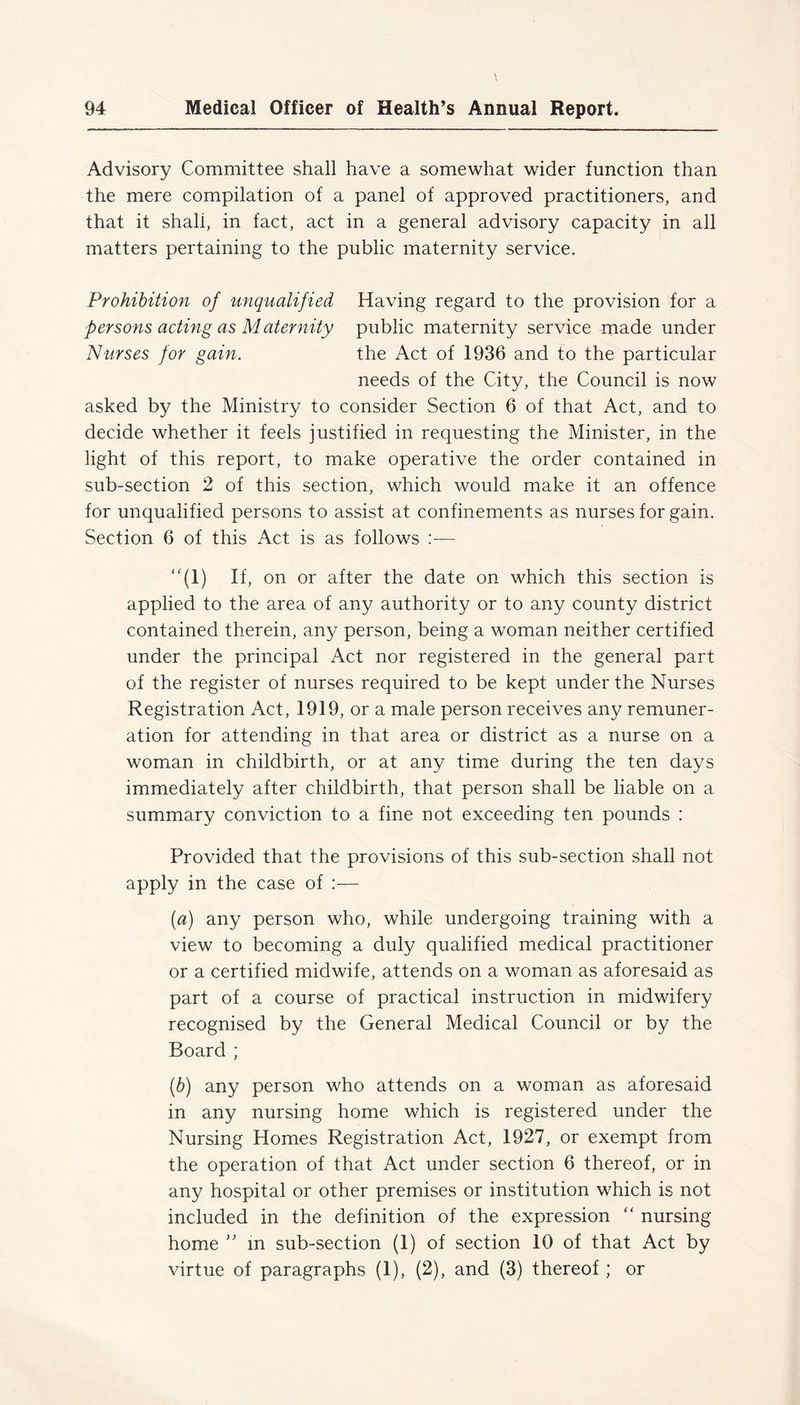 Advisory Committee shall have a somewhat wider function than the mere compilation of a panel of approved practitioners, and that it shali, in fact, act in a general advisory capacity in all matters pertaining to the public maternity service. Prohibition of unqualified Having regard to the provision for a persons acting as Maternity public maternity service made under Nurses for gain. the Act of 1936 and to the particular needs of the City, the Council is now asked by the Ministry to consider Section 6 of that Act, and to decide whether it feels justified in requesting the Minister, in the light of this report, to make operative the order contained in sub-section 2 of this section, which would make it an offence for unqualified persons to assist at confinements as nurses for gain. Section 6 of this Act is as follows :— “(l) If, on or after the date on which this section is applied to the area of any authority or to any county district contained therein, any person, being a woman neither certified under the principal Act nor registered in the general part of the register of nurses required to be kept under the Nurses Registration Act, 1919, or a male person receives any remuner- ation for attending in that area or district as a nurse on a woman in childbirth, or at any time during the ten days immediately after childbirth, that person shall be liable on a summary conviction to a fine not exceeding ten pounds : Provided that the provisions of this sub-section shall not apply in the case of :— (a) any person who, while undergoing training with a view to becoming a duly qualified medical practitioner or a certified midwife, attends on a woman as aforesaid as part of a course of practical instruction in midwifery recognised by the General Medical Council or by the Board ; (b) any person who attends on a woman as aforesaid in any nursing home which is registered under the Nursing Homes Registration Act, 1927, or exempt from the operation of that Act under section 6 thereof, or in any hospital or other premises or institution which is not included in the definition of the expression  nursing home ” m sub-section (1) of section 10 of that Act by virtue of paragraphs (1), (2), and (3) thereof ; or