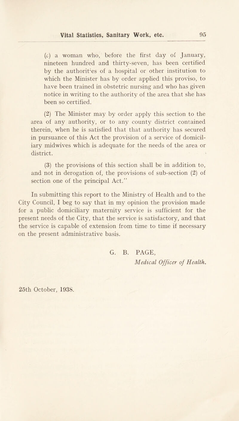 (c) a woman who, before the first day of January, nineteen hundred and thirty-seven, has been certified by the authorities of a hospital or other institution to which the Minister has by order applied this proviso, to have been trained in obstetric nursing and who has given notice in writing to the authority of the area that she has been so certified. (2) The Minister may by order apply this section to the area of any authority, or to any county district contained therein, when he is satisfied that that authority has secured in pursuance of this Act the provision of a service of domicil- iary midwives which is adequate for the needs of the area or district. 1 (3) the provisions of this section shall be in addition to, and not in derogation of, the provisions of sub-section (2) of section one of the principal Act.” In submitting this report to the Ministry of Health and to the City Council, I beg to say that in my opinion the provision made for a public domiciliary maternity service is sufficient for the present needs of the City, that the service is satisfactory, and that the service is capable of extension from time to time if necessary on the present administrative basis. G. B. PAGE, Medical Officer of Health, 25th October, 193S.