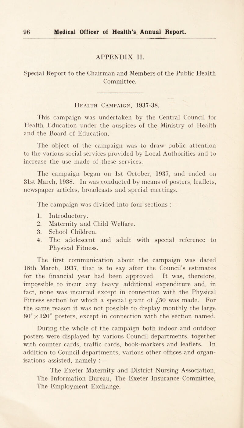 APPENDIX II. Special Report to the Chairman and Members of the Public Health Committee. Health Campaign, 1937-38. This campaign was undertaken by the Central Council for Health Education under the auspices of the Ministry of Health and the Board of Education. The object of the campaign was to draw public attention to the various social services provided by Local Authorities and to increase the use made of these services. The campaign began on 1st October, 1937, and ended on 31st March, 1938. In was conducted by means of posters, leaflets, newspaper articles, broadcasts and special meetings. The campaign was divided into four sections :— 1. Introductory. 2. Maternity and Child Welfare. 3. School Children. 4. The adolescent and adult with special reference to Physical Fitness. The first communication about the campaign was dated 18th March, 1937, that is to say after the Council's estimates for the financial year had been approved It was, therefore, impossible to incur any heavy additional expenditure and, in fact, none was incurred except in connection with the Physical Fitness section for which a special grant of £50 was made. For the same reason it was not possible to display monthly the large 80 X 120 posters, except in connection with the section named. During the whole of the campaign both indoor and outdoor posters were displayed by various Council departments, together with counter cards, traffic cards, book-markers and leaflets. In addition to Council departments, various other offices and organ- isations assisted, namely :— The Exeter Maternity and District Nursing Association, The Information Bureau, The Exeter Insurance Committee, The Employment Exchange.