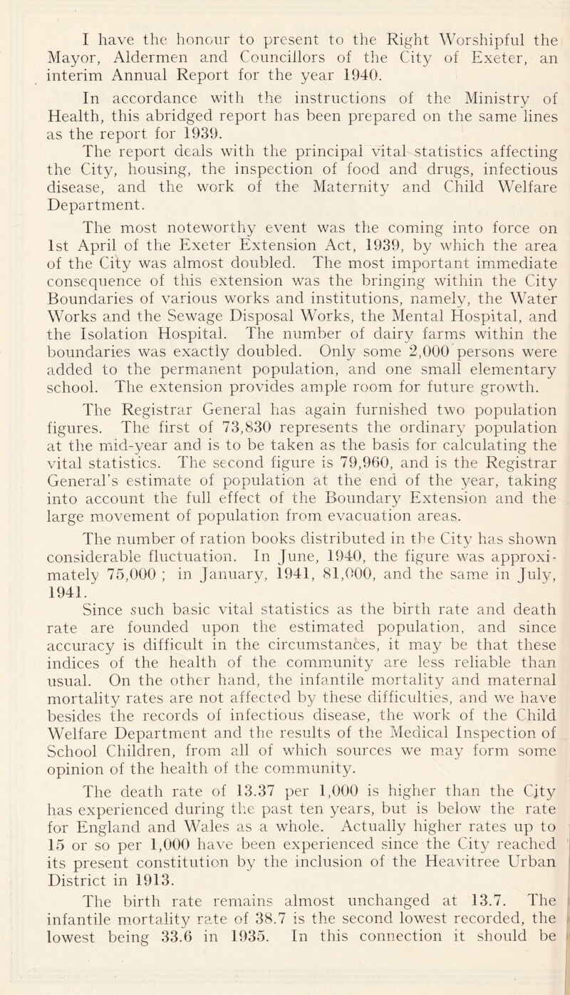 I have the honour to present to the Right Worshipful the Mayor, Aldermen and Councillors of the City of Exeter, an interim Annual Report for the year 1940. In accordance with the instructions of the Ministry of Health, this abridged report has been prepared on the same lines as the report for 1939. The report deals with the principal vital statistics affecting the City, housing, the inspection of food and drugs, infectious disease, and the work of the Maternity and Child Welfare Department. The most noteworthy event was the coming into force on 1st April of the Exeter Extension Act, 1939, by which the area of the City was almost doubled. The most important imimxcdiate consequence of this extension was the bringing within the City Boundaries of various works and institutions, namely, the Water Works and the Sewage Disposal Works, the Mental Hospital, and the Isolation Hospital. The number of dairy farmiS within the boundaries was exactly doubled. Only some 2,000 persons were added to the permanent population, and one small elementary school. The extension provides ample room for future growth. The Registrar General has again furnished two population figures. The first of 73,830 represents the ordinary population at the mid-year and is to be taken as the basis for calculating the vital statistics. The second figure is 79,960, and is the Registrar General’s estimate of population at the end of the year, taking into account the full effect of the Boundary Extension and the large movement of population from evacuation areas. The number of ration books distributed in the Cit}/ has shown considerable fluctuation. In June, 1940, the figure was approxi- mately 75,000 ; in January, 1941, 81,000, and the same in July, 1941. Since such basic vital statistics as the birth rate and death rate are founded upon the estimated population, and since accuracy is difficult in the circumstances, it m.ay be that these indices of the health of the commmnity are less reliable than usual. On the other hand, the infantile mortality and maternal mortality rates are not affected by these difficulties, and we have besides the records of infectious disease, the work of the Child Welfare Department and the results of the Medical Inspection of School Children, from all of which sources we m.ay form some opinion of the health of the commiunity. The death rate of 13.37 per 1,000 is higher than the CJty has experienced during the past ten years, but is below the rate for England and Wales as a whole. Actually higher rates up to 15 or so per 1,000 have been experienced since the City reached its present constitution by the inclusion of the Hea^dtree Urban District in 1913. The birth rate remains almost unchanged at 13.7. The infantile mortality rate of 38.7 is the second lowest recorded, the lowest being 33.6 in 1935. In this connection it should be