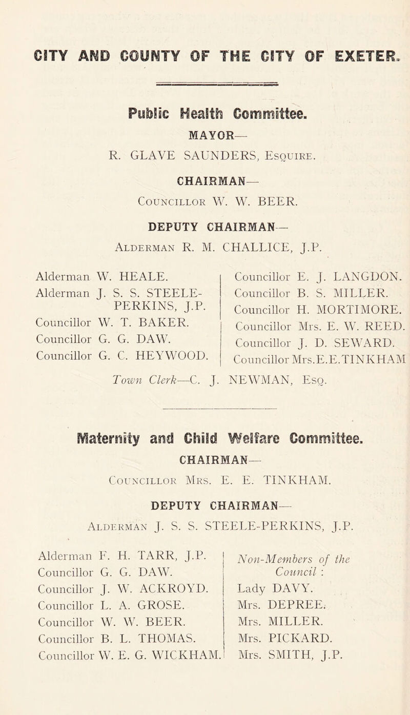 Ful)lic Heaitt Committee. MAYOR— R. GRAVE SAUNDERS, Esquire. CHAIRMAN— Councillor W. W. BEER. DEPUTY CHAIRMAN - Alderman R. M. CHALLICE, J.P. Councillor E. J. LANGDON. Councillor B. S. MILLER. Councillor H. MORTIMORE. Councillor Mrs. E. W. REED. Councillor J. D. SEWARD. Councillor Mrs.E.E.TINKHAM Town Clerk—C. J. NEWMAN, Esq. Alderman W. HEALE. Alderman J. S. S. STEELE- PERKINS, J.P. Councillor W. T. BAKER. Councillor G. G. DAW. Councillor G. C. HEYWOOD. tVlaternity and Ohiid Welfare Committee, CHAIRMAN— Councillor Mrs. E. E. TINKHAM. DEPUTY CHAIRMAN— Alderman J. S. S. STEELE-PERKINS, J.P. Alderman E. H. TARR, J.P. Councillor G. G. DAW. Councillor J. Wa ACKROYD. Councillor L. A. GROSE. Councillor W. W. BEER. Councillor B. L. TPIOMAS. Councillor W. E. G. WICKHAM. Non-Members of tJie Conncil : Lady DAVY. Mrs. DEPREE. Mrs. MILLER. Mrs. PICKARD. Mrs. SMITH, J.P.