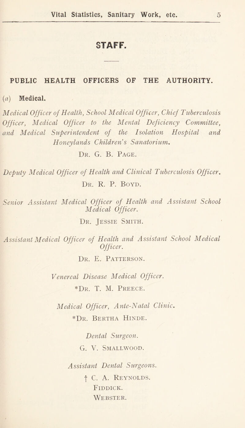 STAFF. PUBLIC HEALTH OFFICERS OF THE AUTHORITY. (a) Medical. Medical Officer of Health, School Medical Officer, Chief Tuberculosis Officer, Medical Officer to the Mental Deficiency Committee, mid Medical Superintendent of the Isolation Hospital and Honeylands Children s Sanatorium, Dr. G. B. Page. Deputy Medical Officer of Health and Clinical Tuberculosis Officer, Dr. R. P. Boyd. Senior Assistant Medical Officer of Health and Assistant School Medical Officer. Dr. Jessie Smith. Assistant Medical Officer of Health and Assistant School Medical Officer. Dr. E. Patterson. Venereal Disease Medical Officer. *Dr. T. M. Preece. Medical Officer, Ante-Natal Clinic, *Dr. Bertha Hinde. Dental Surgeon. G. V. Smallwood. Assistant Dental Surgeons. •f C. A. Reynolds. Fiddick. Webster.