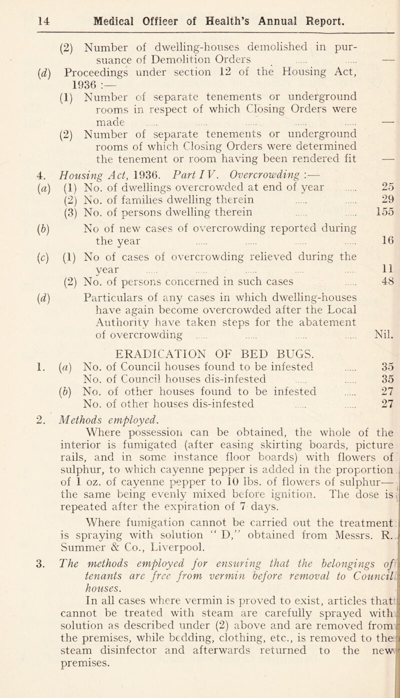 (2) Number of dwelling-houses demolished in pur- suance of Demolition Orders [d) Proceedings under section 12 of the Housing Act, 1936 (1) Number of separate tenements or underground room:s in respect of which Closing Orders were made (2) Number of separate tenements or underground rooms of which Closing Orders were determined the tenement or room having been rendered fit 4. Housing Act, Part IV. Overcrowdnig \— (a) (1) No. of dwellings overcrowded at end of year 25 (2) No. of families dwelling therein 29 (3) No. of persons dwelling therein 155 [h) No of new cases of overcrowding reported during the year 16 (c) (1) No of cases of overcrov/ding relieved during the vear ... 11 (2) No. of persons concerned in such cases 48 (d) Particulars of any cases in which dwelling-houses have again become overcrowded after the Local Authority have taken steps for the abatement of overcrowding Nil. ERADICATION OF BED BUGS. 1. {a) No. of Council houses found to be infested 35 No. of Council houses dis-infested 35 [h) No. of other houses found to be infested 27 No. of other houses dis-infested 27 2. Methods employed. Where possession can be obtained, the whole of the interior is fumigated (after easing skirting boards, picture rails, and in some instance floor boards) with flowers of sulphur, to which cayenne pepper is added in the proportion . of 1 oz. of cayenne pepper to 10 lbs. of flowers of sulphur— the same being evenly mixed before ignition. The dose is- repeated after the expiration of 7 days. Where fumigation cannot be carried out the treatment i is spraying with solution “ D,” obtained from Messrs. R. | Summer & Co., Liverpool. | 3. The methods employed for ensuring that the belongings of\ tenants are free from vermin before removal to Councilf houses. In all cases where vermin is proved to exist, articles that ), cannot be treated with steam are carefully sprayed with solution as described under (2) above and are removed from b the premises, while bedding, clothing, etc., is removed to theli steam disinfector and afterwards returned to the newi-^ premises.