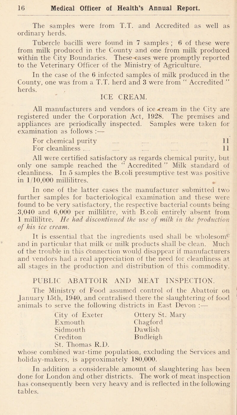 The samples were from T.T. and Accredited as well as ordinary herds. Tubercle bacilli were found in 7 samples ; 6 of these were from milk produced in the County and one from milk produced within the City Boundaries. These cases were promptly reported to the Veterinary Officer of the Ministry of Agriculture. In the case of the 6 infected samples of milk produced in the County, one was from a T.T. herd and 3 were from “ Accredited herds. ICE CREAM. All manufacturers and vendors of ice-cream in the City are registered under the Corporation Act, 1928. The premises and appliances are periodically inspected. Samples were taken for examination as follows :— Eor chemdcal purity 11 Eor cleanliness t... 11 All were certified satisfactory as regards chemical purit}^ but only one sample reached the “ Accredited ” Milk standard of cleanliness. In 5 samiples the B.coli presumptive test was positive in 1/10,000 millilitres. In one of the latter cases the manufacturer submitted two further samples for bacteriological examination and these were found to be very satisfactory, the respective bacterial counts being 3,040 and 6,000 per millilitre, with B.coli entirely absent from 1 millilitre. He had discontimied the use of milk in the production of his ice cream. It is essential that the ingredients used shall be wholesom^ and in p)articula.r that milk or milk products shall be clean. Much of the trouble in this connection would disapp)ear if manufacturers and vendors had a real appreciation of the need for cleanliness at all stages in the production and distribution of this commodity. PUBLIC ABATTOIR AND MEAT INSPECTION. The Ministry of Eood assumed control of the Abattoir on January 15th, 1940, and centralised there the slaughtering of food animals to serve the following districts in East Devon ; — Ottery St. Mary Chagford Dawlish Budleigh City of Exeter Exmouth Sidmouth Crediton St. Thomas R.D. whose combined war-time population, excluding the Services and holiday-makers, is approximately 180,000. In addition a considerable amount of slaughtering has been done for London and other districts. The work of meat inspection has consequently been very heavy and is reflected inthefollowing tables.