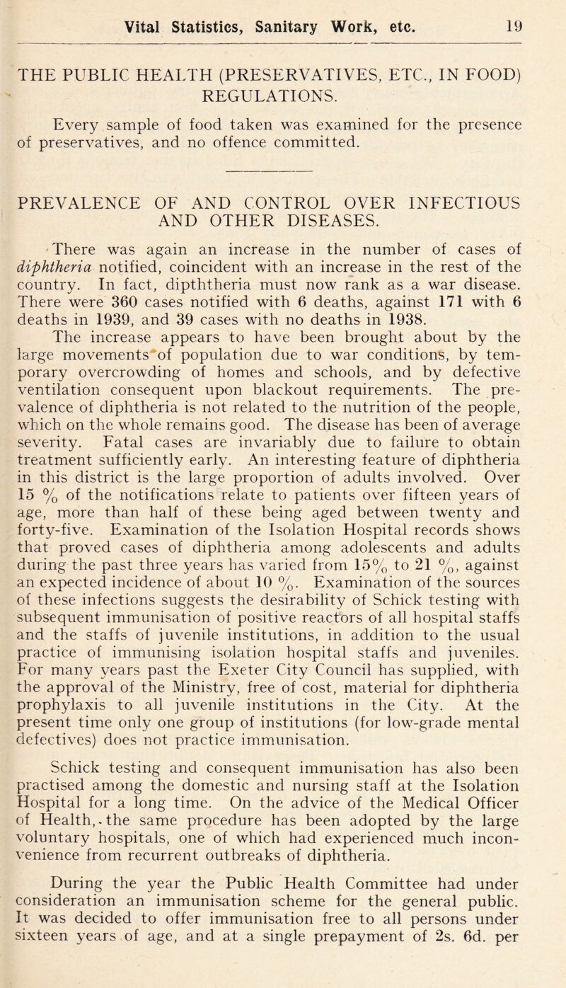 THE PUBLIC HEALTH (PRESERVATIVES, ETC., IN EOOD) REGULATIONS. Every sample of food taken was examined for the presence of preservatives, and no offence committed. PREVALENCE OF AND CONTROL OVER INFECTIOUS AND OTHER DISEASES. •There was again an increase in the number of cases of diphtheria notified, coincident with an increase in the rest of the country. In fact, dipththeria must now rank as a war disease. There were 360 cases notified with 6 deaths, against 171 with 6 deaths in 1939, and 39 cases with no deaths in 1938. The increase appears to have been brought about by the large movements^of population due to war conditions, by tem- porary overcrowding of homes and schools, and by defective ventilation consequent upon blackout requirements. The pre- valence of diphtheria is not related to the nutrition of the people, which on the whole remains good. The disease has been of average severity. Fatal cases are invariably due to failure to obtain treatment sufficiently early. An interesting feature of diphtheria in this district is the large proportion of adults involved. Over 15 % of the notifications relate to patients over fifteen years of age, more than half of these being aged between twenty and forty-five. Examination of the Isolation Hospital records shows that proved cases of diphtheria among adolescents and adults during the past three years has varied from 15% to 21 %, against an expected incidence of about 10 %. Examination of the sources of these infections suggests the desirability of Schick testing with subsequent immunisation of positive reactors of all hospital staffs and the staffs of juvenile institutions, in addition to the usual practice of immunising isolation hospital staffs and juveniles. For many years past the Exeter City Council has supplied, with the approval of the Ministry, free of cost, material for diphtheria prophylaxis to all juvenile institutions in the City. At the present time only one group of institutions (for low-grade mental defectives) does not practice immunisation. Schick testing and consequent immunisation has also been practised among the domestic and nursing staff at the Isolation Hospital for a long time. On the advice of the Medical Officer of Health, - the same procedure has been adopted by the large voluntary hospitals, one of which had experienced much incon- venience from recurrent outbreaks of diphtheria. During the year the Public Health Committee had under consideration an immunisation scheme for the general public. It was decided to offer immunisation free to all persons under sixteen years of age, and at a single prepayment of 2s. 6d. per