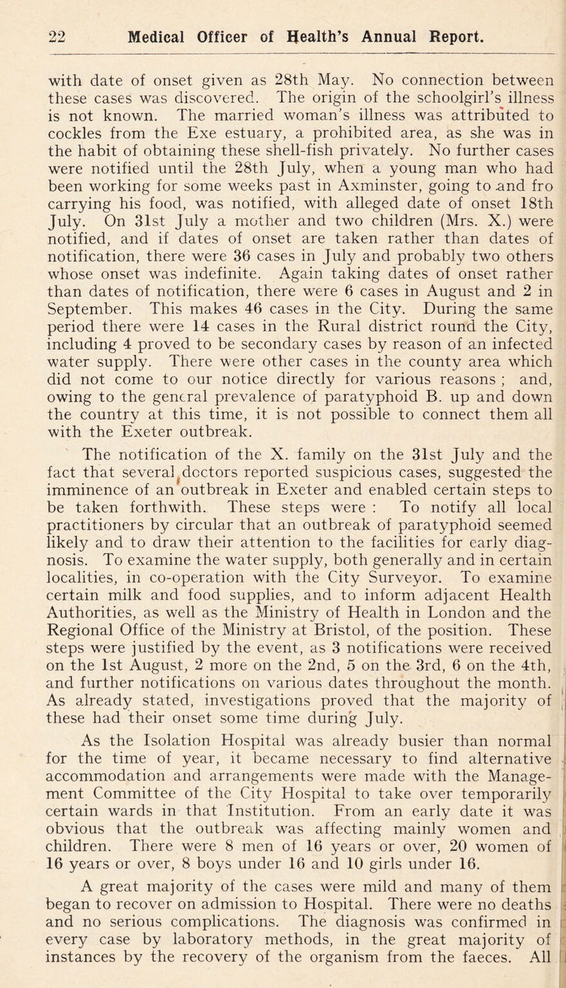 with date of onset given as 28th May. No connection between these cases was discovered. The origin of the schoolgirl's illness is not known. The married woman's illness was attributed to cockles from the Exe estuary, a prohibited area, as she was in the habit of obtaining these shell-fish privately. No further cases were notified until the 28th July, when a young man who had been working for some weeks past in Axminster, going to .and fro carrying his food, was notified, with alleged date of onset 18th July. On 31st July a mother and two children (Mrs. X.) were notified, and if dates of onset are taken rather than dates of notification, there were 36 cases in July and probably two others whose onset was indefinite. Again taking dates of onset rather than dates of notification, there were 6 cases in August and 2 in September. This makes 46 cases in the City. During the same period there were 14 cases in the Rural district round the City, including 4 proved to be secondary cases by reason of an infected water supply. There were other cases in the county area which did not come to our notice directly for various reasons ; and, owing to the general prevalence of paratyphoid B. up and down the country at this time, it is not possible to connect them all with the Exeter outbreak. The notification of the X. family on the 31st July and the fact that several ^doctors reported suspicious cases, suggested the imminence of an outbreak in Exeter and enabled certain steps to be taken forthwith. These steps were : To notify all local practitioners by circular that an outbreak of paratyphoid seemed likely and to draw their attention to the facilities for early diag- nosis. To examine the water supply, both generally and in certain localities, in co-operation with the City Surveyor. To examine certain milk and food supplies, and to inform adjacent Health Authorities, as well as the Ministry of Health in London and the Regional Office of the Ministry at Bristol, of the position. These steps were justified by the event, as 3 notifications were received on the 1st August, 2 more on the 2nd, 5 on the 3rd, 6 on the 4th, j and further notifications on various dates throughout the month. ^ As already stated, investigations proved that the majority of , these had their onset some time during July. As the Isolation Hospital was already busier than normal I for the time of year, it became necessary to find alternative ! accommodation and arrangements were made with the Manage- ■ ment Committee of the City Hospital to take over temporarily certain wards in that Institution. From an early date it was i obvious that the outbreak was affecting mainly women and children. There were 8 men of 16 years or over, 20 women of f 16 years or over, 8 boys under 16 and 10 girls under 16. A great majority of the cases were mild and many of them began to recover on admission to Hospital. There were no deaths ■ and no serious complications. The diagnosis was confirmed in i: every case by laboratory methods, in the great majority of instances by the recovery of the organism from the faeces. All IJ