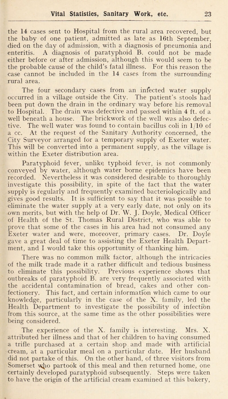 the 14 cases sent to Hospital from the rural area recovered, but the baby of one patient, admitted as late as 16th September, died on the day of admission, with a diagnosis of pneumonia and enteritis. A diagnosis of paratyphoid B. could not be made either before or after admission, although this would seem to be the probable cause of the child's fatal illness. For this reason the case cannot be included in the 14 cases from the surrounding rural area. The four secondary cases from an infected water supply occurred in a village outside the City. The patient's stools had been put down the drain in the ordinary way before his removal to Hospital. The drain was defective and passed within 4 ft. of a well beneath a house. The brickwork of the well was also defec- tive. The well water was found to contain bacillus coli in 1/10 of a cc. At the request of the Sanitary Authority concerned, the City Surveyor arranged for a temporary supply of Exeter water. This will be converted into a permanent supply, as the village is within the Exeter distribution area. Paratyphoid fever, unlike typhoid fever, is not commonly conveyed by water, although water borne epidemics have been recorded. Nevertheless it was considered desirable to thoroughly investigate this possibility, in spite of the fact that the water supply is regularly and frequently examined bacteriologically and gives good results. It is sufficient to say that it was possible to eliminate the water supply at a very early date, not only on its -own merits, but with the help of Dr. W. J. Doyle, Medical Officer of Health of the St. Thomas Rural District, who was able to prove that some of the cases in his area had not consumed any Exeter water and were, moreover, primary cases. Dr. Doyle gave a great deal of time to assisting the Exeter Health Depart- ment, and I would take this opportunity of thanking him. There was no common milk factor, although the intricacies of the milk trade made it a rather difficult and tedious business to eliminate this possibility. Previous experience shows that outbreaks of paratyphoid B. are very frequently associated with the accidental contamination of bread, cakes and other con- fectionery. This fact, and certain information which came to our knowledge, particularly in the case of the X. family, led the Health Department to investigate the possibility of infection from this source, at the same time as the other possibilities were being considered. The experience of the X. family is interesting. Mrs. X. attributed her illness and that of her children to having consumed a trifle purchased at a certain shop and made with artificial cream, at a particular meal on a particular date. Her husband did not partake of this. On the other hand, of three visitors from Somerset \\4J10 partook of this meal and then returned home, one certainly developed paratyphoid subsequently. Steps were taken to have the origin of the artificial cream examined at this bakery.