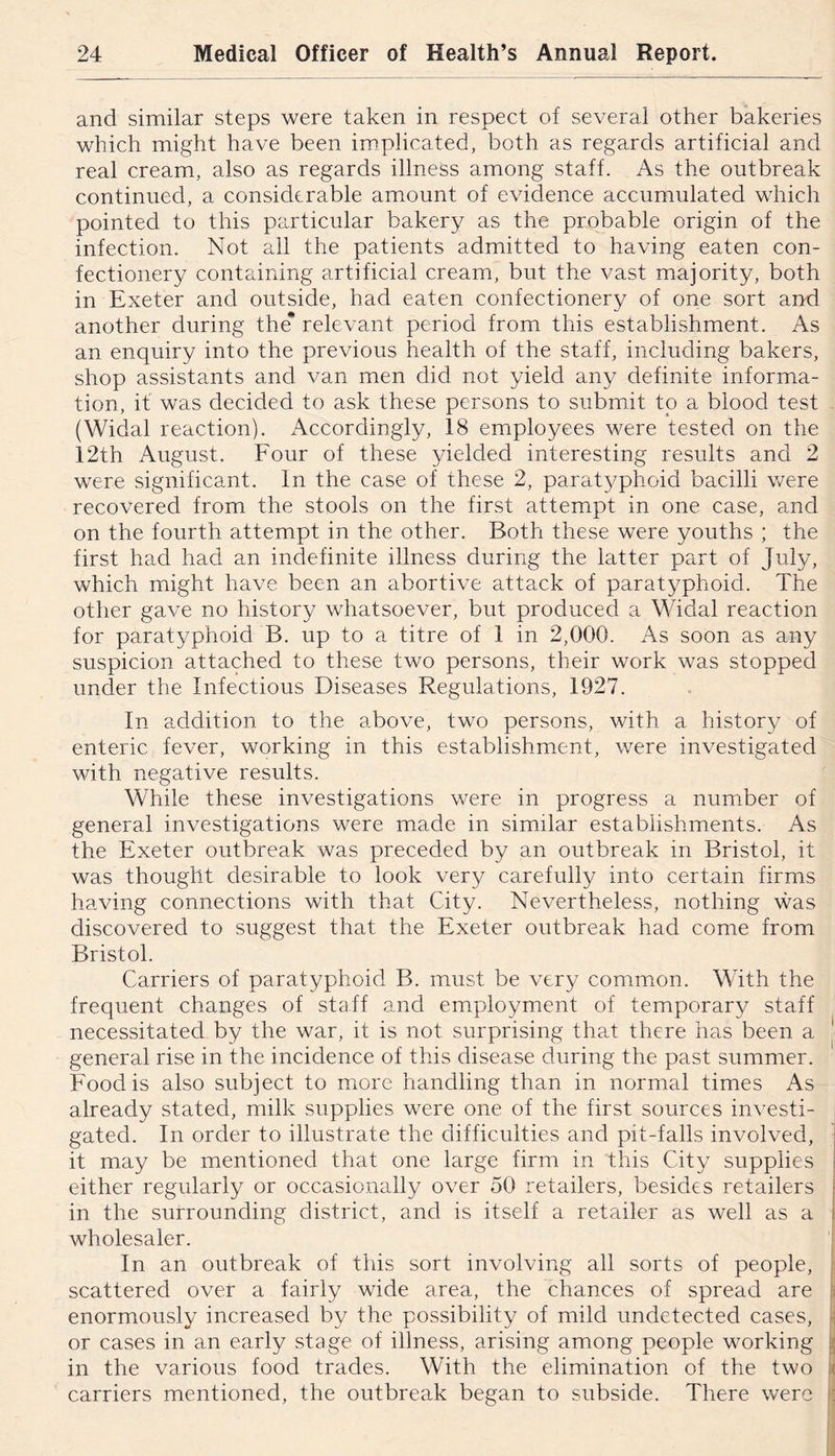 and similar steps were taken in respect of several other bakeries which might have been implicated, both as regards artificial and real cream, also as regards illness among staff. As the outbreak continued, a considerable amount of evidence accumulated which pointed to this particular bakery as the probable origin of the infection. Not all the patients admitted to having eaten con- fectionery containing artificial cream, but the vast m.ajority, both in Exeter and outside, had eaten confectionery of one sort ar^d another during the* relevant period from this establishment. As an enquiry into the previous health of the staff, including bakers, shop assistants and van men did not yield any definite informa- tion, it was decided to ask these persons to submit to a blood test (Widal reaction). Accordingly, 18 employees were tested on the 12th August. Four of these yielded interesting results and 2 were significant. In the case of these 2, paratyphoid bacilli v/ere recovered from the stools on the first attempt in one case, and on the fourth attempt in the other. Both these were youths ; the first had had an indefinite illness during the latter part of July, which might have been an abortive attack of paratyphoid. The other gave no history whatsoever, but produced a Widal reaction for paratyphoid B. up to a titre of 1 in 2,000. As soon as any suspicion attached to these two persons, their work was stopped under the Infectious Diseases Regulations, 1927. In addition to the above, two persons, with a history of enteric fever, working in this establishment, were investigated with negative results. While these investigations were in progress a number of general investigations were made in similar establishments. As the Exeter outbreak was preceded by an outbreak in Bristol, it was thought desirable to look very carefully into certain firms having connections with that City. Nevertheless, nothing was discovered to suggest that the Exeter outbreak had come from Bristol. Carriers of paratyphoid B. must be ver^/ common. With the frequent changes of staff and employment of temporary staff necessitated by the war, it is not surprising that there has been a general rise in the incidence of this disease during the past summer. Food is also subject to more handling than in normal times As already stated, milk supplies were one of the first sources investi- gated. In order to illustrate the difficulties and pit-falls involved, it may be mentioned that one large firm in this City supplies either regularly or occasionally over 50 retailers, besides retailers in the surrounding district, and is itself a retailer as well as a wholesaler. In an outbreak of this sort involving all sorts of people, scattered over a fairly wide area, the chances of spread are enormously increased by the possibility of mild undetected cases, or cases in an early stage of illness, arising among people working in the various food trades. With the elimination of the two carriers mentioned, the outbreak began to subside. There were