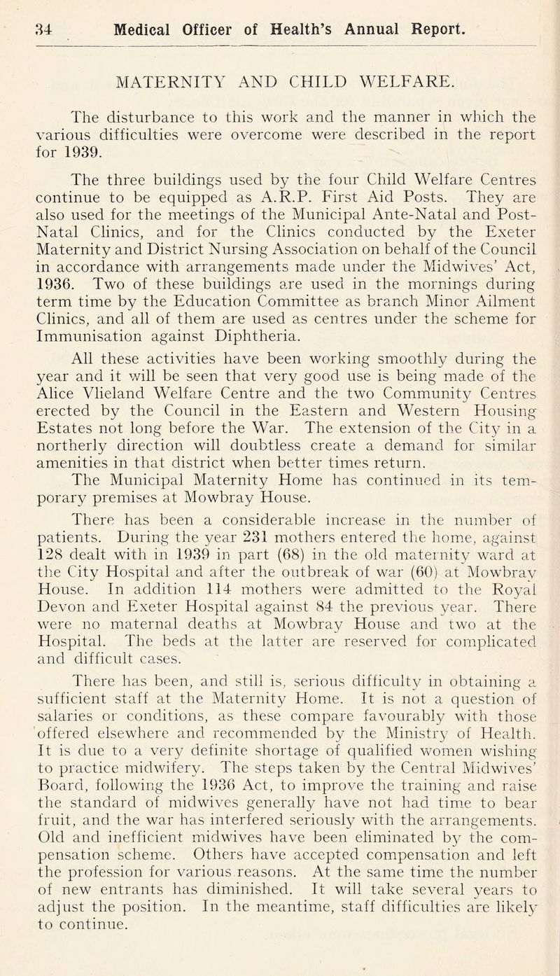 MATERNITY AND CHILD WELFARE. The disturbance to this work and the manner in which the various difficulties were overcome were described in the report for 1939. The three buildings used by the four Child Welfare Centres continue to be equipped as A.R.P. First Aid Posts. They are also used for the meetings of the Municipal Ante-Natal and Post- Natal Clinics, and for the Clinics conducted by the Exeter Maternity and District Nursing Association on behalf of the Council in accordance with arrangements made under the Midwives’ Act, 1936. Two of these buildings are used in the mornings during term time by the Education Committee as branch Minor Ailment Clinics, and all of them are used as centres under the scheme for Immunisation against Diphtheria. All these activities have been working smoothly during the year and it will be seen that very good use is being made of the Alice Vlieland Welfare Centre and the two Community Centres erected by the Council in the Eastern and Western Housing Estates not long before the War. The extension of the City in a northerly direction will doubtless create a demand for similar amenities in that district when better times return. The Municipal Maternity Home has continued in its tem- porary premises at Mowbray House. There has been a considerable increase in the number of patients. During the year 231 mothers entered the home, against 128 dealt with in 1939 in part (68) in the old maternit}/ ward at the City Hospital and after the outbreak of war (60) at Mowbrav House. In addition 114 mothers were admitted to the Royal Devon and Exeter Hospital against 84 the previous year. There were no maternal deaths at Mowbray House and two at the Hospital. The beds at the latter are reserved for complicated and difficult cases. There has been, and still is, serious difficulty in obtaining a sufficient staff at the Maternity Home. It is not a question of salaries or conditions, as these compare favourably with those 'offered elsewhere and recommended by the Ministry of Health. It is due to a ver}^ definite shortage of qualified women wishing to practice midwifer}^ The steps taken by the Central Midwives’ Board, following the 1936 Act, to improve the training and raise the standard of midwives generally have not had tim.e to bear fruit, and the war has interfered seriously with the arrangements. Old and inefficient midwives have been eliminated by the com- pensation scheme. Others have accepted compensation and left the profession for various.reasons. At the same time the number of new entrants has diminished. It will take several vears to adjust the position. In the meantime, staff difficulties are likely to continue.
